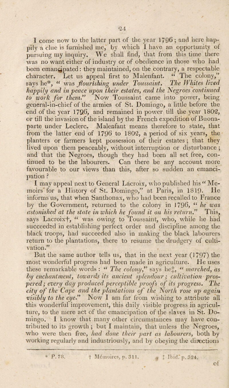 I come now to the latter part of the year 1796 ; and here hap¬ pily a clue is furnished me, by which I have an opportunity of pursuing my inquiry. We shall find, that from this time there was no want either of industry or of obedience in those who had been emancipated: they maintained, on the contrary, a respectable character. Let us appeal first to Malenfant. “ The colony,” says he*, u was flourishing under Toussaint. The Whites lived happily and in peace upon their estates, and the Negroes continued to work for them.” Now Toussaint came into power, being general-in-chief of the armies of St. Domingo, a little before the end of the year 1796, and remained in power till the year 1802, or till the invasion of the island by the French expedition of Buona¬ parte under Leclerc. Malenfant means therefore to state, that from the latter end of 1796 to 1802, a period of six years, the planters or farmers kept possession of their estates ; that they lived upon them peaceably, without interruption or disturbance ; and that the Negroes, though they had been all set free, con¬ tinued to be the labourers. Can there be any account more favourable to our views than this, after so sudden an emanci¬ pation ? I may appeal next to General Lacroix, who published his “ Me¬ moirs for a History of St. Domingo,” at Paris, in 1819* He informs us, that when Santhonax, who had been recalled to France by the Government, returned to the colony in 1796, “ he was astonished at the state in which he found it on his return.” This, says Lacroix^ u was owing to Toussaint, who, while he had succeeded in establishing perfect order and discipline among the black troops, had succeeded also in making the black labourers return to the plantations, there to resume the drudgery of culti¬ vation.” But the same author tells us, that in the next year (1797) the most wonderful progress had been made in agriculture. He uses these remarkable words : u The colony,” says hej, “ marched, as by enchantment, towards its ancient splendour; cultivation pros¬ pered; every day produced perceptible proofs of its progress. The city of the Cape and the plantations of the North rose up again •visibly to the eye.” Now I am far from wishing to attribute all this wonderful improvement, this daily visible progress in agricul¬ ture, to the mere act of the emancipation of the slaves in St. Do¬ mingo. I know that many other circumstances may have con¬ tributed to its growth ; but I maintain, that unless the Negroes, who were then free, had done their part as labourers, both by working regularly and industriously, and by obeying the directions * P. 78. f Mdtnoires, p. 311. X Ibid. p.324. of