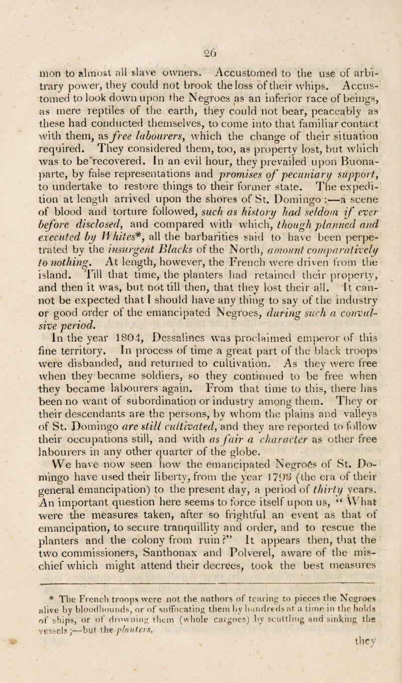 mon to almost all slave owners. Accustomed to the use of arbi¬ trary power, they could not brook the loss of their whips. Accus¬ tomed to look down upon the Negroes as an inferior race of beings, as mere reptiles of the earth, they could not bear, peaceably as these had conducted themselves, to come into that familiar contact with them, as free labourers, which the change of their situation required. They considered them, too, as property lost, but which was to be recovered. In an evil hour, they prevailed upon Buona¬ parte, by false representations and promises of pecuniary support, to undertake to restore things to their former state. The expedi¬ tion at length arrived upon the shores of St. Domingo :—a scene of blood and torture followed, such as history had seldom if ever before disclosed, and compared with which, though planned and executed by Whitesall the barbarities said to have been perpe¬ trated by the insurgent Blacks of the North, amount comparatively to nothing. At length, however, the French were driven from the island. Till that time, the planters had retained their property, and then it was, but not till then, that they lost their all. It can- not be expected that l should have any thing to say of the industry or good order of the emancipated Negroes, during such a convul¬ sive period. In the year 1804, Dessalines was proclaimed emperor of this fine territory. In process of time a great part of the black troops were disbanded, and returned to cultivation. As they were free when they became soldiers, so they continued to be free when they became labourers again. From that time to this, there lias been no want of subordination or industry among them. They or their descendants are the persons, by whom the plains and valleys of St. Domingo are still cultivated, and they are reported to follow their occupations still, and with as fair a character as other free labourers in any other quarter of the globe. We have now seen how the emancipated Negroes of St. Do¬ mingo have used their liberty, from the year 179-3 (the era of their general emancipation) to the present day, a period of thirty years. An important question here seems to force itself upon us, ♦* What were the measures taken, after so frightful an event as that of emancipation, to secure tranquillity and order, and to rescue the planters and the colony from ruin ?” It appears then, that the two commissioners, Santhonax and Polverel, aware of the mis¬ chief which might attend their decrees, took the best measures * The French troops were not the authors of tearing to pieces the Negroes alive by bloodhounds, or of suffocating them bv hundreds at a time in the holds of ships, or of drowning them (whole cargoes) by scuttling and sinking the vessels;—but the planters, they