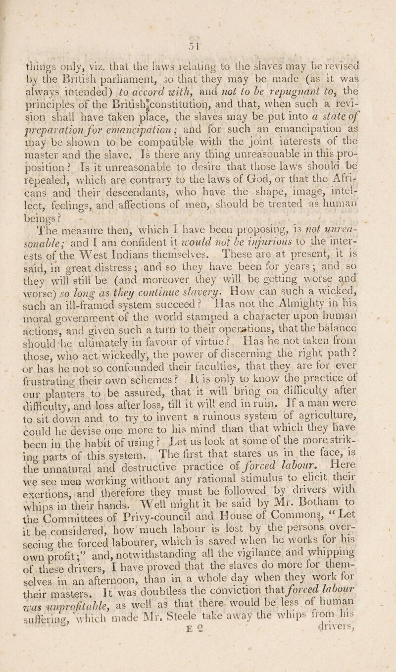 things only, viz. that the laws relating to the slaves may berevised by the British parliament, so that they may be made (as it was always intended) to accord with, and not to he repugnant to, the principles of the British|constitution, and that, when such a revi¬ sion shall have taken place, the slaves may be put into a state of preparation for emancipation; and for such an emancipation as may be shown to be compatible with the joint interests of the master and the slave. Is there any thing unreasonable in this pro¬ position ? Is it unreasonable to desire that those laws should be repealed, which are contrary to the laws of God, or that the Afri¬ cans and their descendants, who have the shape, image, intel¬ lect, feel in o-s, and affections of men, should be treated as human beings? - % • The measure then, which I have been proposing, is not unrea¬ sonable; and I am confident it zcould not be injurious to the inter¬ ests of the West Indians themselves. These are at present, it is said, in great distress; and so they have been for years; and so they will still be (and moreover they will be getting worse and worse) so 'long as they continue slavery. How can such a wicked, such an ill-framed system succeed? Has not the Almighty in his moral government of the world stamped a character upon human actions, and given such a turn to their operations, that the balance should be ultimately in favour of virtue ? Has he not taken from those, who act wickedly, the power of discerning the right path ? or has he not so confounded their faculties, that they are for ever frustrating their own schemes? It is only to know the practice ot our planters to be assured, that it will bring on difficulty aftei difficulty, and loss after loss, till it will end inruijn. If a man were to sit down and to try to invent a ruinous system of agriculture, could he devise one more to his mind thaw teat which they have been in the habit of using ? Let us look at some of the more strik¬ ing parts of this system. The first that stares us in the face, is the unnatural and destructive practice of forced labour. Here we see men working without any rational stimulus to elicit then exertions, and therefore they must be followed by drivers with whips in their hands. Well might it be said by Mr. Botham to the Committees of Privy-council and House of Commons, “ Let it be considered, how much labour is lost by the persons over¬ seeing the forced labourer, which is saved when he works for his own profitand, notwithstanding all the vigilance and whipping of these drivers, I have proved that the slaves do more for them¬ selves in an afternoon, than in a whole day when they work for their masters. It was doubtless the conviction thatjorced labour K-as unprofitable, as well as that there would be less of human suffering, which made Mr. Steele take away the whips from his u j? o drivers,
