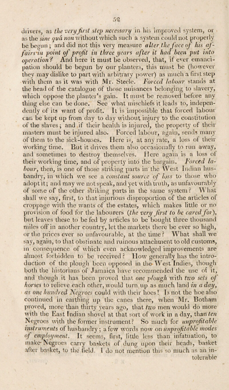 drivers, as the very first step necessary in his improved system, or as the sine qua non without which such a system could not properly be begun; and did not tips very measure alter the face of his af- fairs'iu point of profit in three years after it had been put into operationci And here it must be observed, that, if ever emanci¬ pation should be begun by our planters, this must be (however they may dislike to part with arbitrary power) as much a first step with them as it was with iVlr. Steele. Forced labour stands at the head of the catalogue of those nuisances belonging to slavery, which oppose the planter’s gain. It must be removed before any thing else can be done. See what mischiefs it leads to, indepen¬ dently of its want of profit. It is impossible that forced labour can be kept up from day to day without injury to the constitution of the slaves; and if their health is injured, the property of their masters must be injured also. Forced labour, again, sends many of them to the sick-houses. Here is, at any rate, a loss of their working time. But it drives them also occasionally to run away, and sometimes to destroy themselves. Here again is a loss of their working time, and of property into the bargain. Forced la¬ bour., then, is one of those striking parts ilk the West Indian hus¬ bandry, in which we see a constant source of loss to those who adopt it; and may we not speak, and yet with truth, as unfavourably of some of the other striking parts in the same system r W hat shall we say, first, to that injurious disproportion of the articles of croppage with the wants of the estates, which makes little or no provision of food for the labourers (the very first to be cared for), but leaves these to be fed by articles to be bought three thousand miles off in another country, let the markets there be ever so high, or the prices ever so unfavourable, at the time? What shall we say, again, to that obstinate and ruinous attachment to old customs, in consequence of which even acknowledged improvements are almost forbidden to be received? How generally has the intro¬ duction of the plough been opposed in the West Indies, though both the historians of Jamaica have recommended the use of it, and though it has been proved that one plough with tzco sets oj horses to relieve each other, would turn up as much land in a day, as one hundred iSegroes could with their hoes ! Is not the hoe also continued in earthing up the canes there, when Mr. Botham proved, more than thirty years ago, that tzco men would do more with the East Indian shovel at that sort of work in a day, than ten Negroes with the former instrument? So much for unprofitable instruments of husbandry ; a few words now on unprofitable modes of employment. It seems, first, little less than infatuation, to make* Negroes carry baskets of dung upon their heads, basket after basket, to the field. I do not mention this so much as an in¬ tolerable