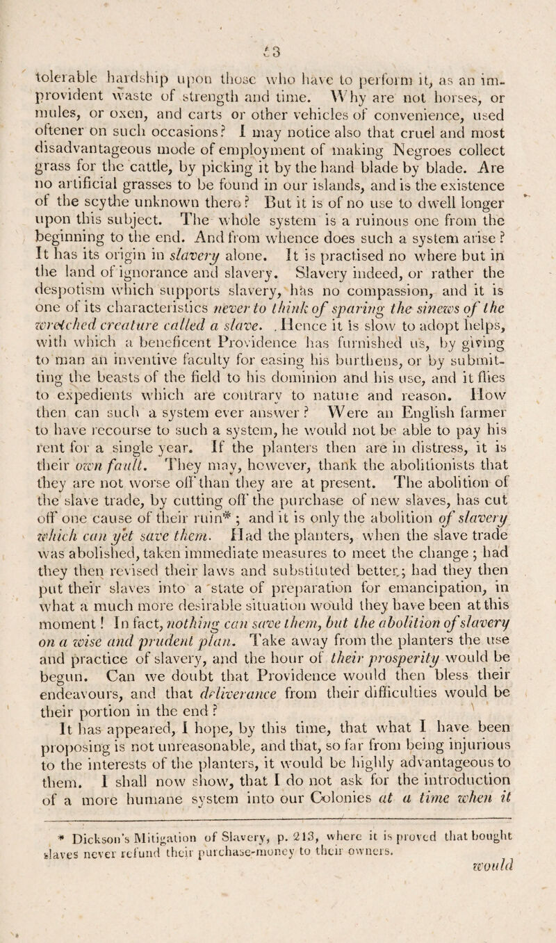tolerable hardship upon those who have to perform it, as an im¬ provident waste of strength and time. Why are not horses, or mules, or oxen, and carts or other vehicles of convenience, used oftener on such occasions? I may notice also that cruel and most disadvantageous mode of employment of making Negroes collect grass for the cattle, by picking it by the hand blade by blade. Are no artificial grasses to be found in our islands, and is the existence of the scythe unknown there? But it is of no use to dwell longer upon this subject. The whole system is a ruinous one from the beginning to the end. And from whence does such a system arise ? It has its origin in slavery alone. It is practised no where but in the land ol ignorance and slavery. Slavery indeed, or rather the despotism which supports slavery, has no compassion, and it is one ol its characteristics never to think of sparing the sinews of the wretched creature called a slave. .Hence it is slow to adopt helps, with which a beneficent Providence lias furnished us, by giving to man an inventive faculty for easing his burthens, or by submit¬ ting the beasts of the field to his dominion and his use, and it flies to expedients which are contrary to nature and reason. How then can such a system ever answer ? Were an English farmer to have recourse to such a system, he would not be able to pay his rent for a single year. If the planters then are in distress, it is their own fault. They may, however, thank the abolitionists that they are not worse oft’than they are at present. The abolition ol the slave trade, by cutting oft’the purchase of new slaves, has cut oft’ one cause of their ruin# ; and it is only the abolition of slavery which can yet save them. Had the planters, when the slave trade was abolished, taken immediate measures to meet the change ; had they then revised their laws and substituted better.; had they then put their slaves into a state of preparation for emancipation, in what a much more desirable situation would they have been at this moment! In fact, nothing can save them, but the abolition of slavery on a zvise and prudent plan. Take away from the planters the use and practice of slavery, and the hour of their prosperity would be begun. Can we doubt that Providence would then bless their endeavours, and that deliverance from their difficulties would be their portion in the end ? It has appeared, I hope, by this time, that what I have been proposing is not unreasonable, and that, so far from being injurious to the interests of the planters, it would be highly advantageous to them. 1 shall now show, that I do not ask for the introduction of a more humane system into our Colonies at a time when it * Dickson’s Mitigation of Slavery, p. 213, where it is proved that bought slaves never refund their purchase-money to their owners. would