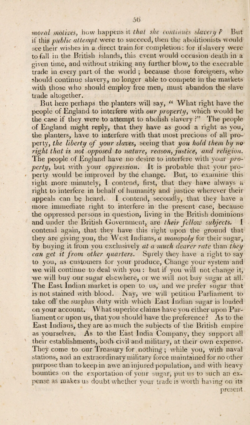 moral motives, how happens it that she continues slavery P But if this public attempt were to succeed, then the abolitionists would see their wishes in a direct train for completion: for if slavery were to fall in the British islands, this event would occasion death in a given time, and without striking any further blow, to the execrable trade in every part of the world ; because those foreigners, who should continue slavery, no longer able to compete in the markets with those who should employ free men, must abandon the slave trade altogether. But here perhaps the planters will say, “ What right have the people of England to interfere with our property, which would be the case if they were to attempt to abolish slavery ?” The people of England might reply, that they have as good a right as you, the planters, have to interfere with that most precious of all pro¬ perty, the liberty of your slaves, seeing that you hold them by no right that is not opposed to nature, reason, justice, and religion. The people of England have no desire to interfere with your pro¬ perty, but with your oppression. It is probable that your pro¬ perty would be improved by the change. But, to examine this right more minutely, I contend, first, that they hate always a right to interfere in behalf of humanity and justice wherever their appeals can be heard. I contend, secondly, that they have a more immediate right to interfere in the present case, because the oppressed persons in question, living in the British dominions and under the British Government, are their fellow subjects. I contend again, that they have this right upon the ground that they are giving you, the West Indians, a monopoly for their sugar, by buying it from you exclusively at a much dearer rate than they can get it from other quarters. Surely they have a right to say to you, as customers for your produce, Change your system and we will continue to deal with you : but if you will not change it, we will buy our sugar elsewhere, or we will not buy sugar at all. The East Indian market is open to us, and we prefer sugar that is not stained with blood. Nay, we will petition Parliament to take off the surplus duty with which East Indian sugar is loaded on your account. W hat superior claims have you either upon Par¬ liament or upon us, that you should have the preference? As to the East Indians, they are as much the subjects of the British empire as yourselves. As to the East India Company, they support all their establishments, both civil and military, at their own expense. They come to our Treasury for nothing ; while you, with naval stations, and an extraordinary military force maintained for no other purpose than to keep in awe an injured population, and with heavy bounties on the exportation of your sugar, put us to such an ex¬ pense as makes us doubt whether your trade is worth ha\ing on its present