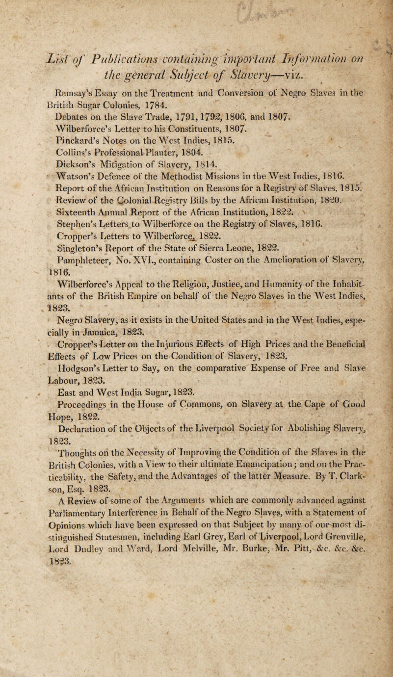 List of Publications containing important Information on the general Subject of Slavery—viz. Ramsay’s Essay on the Treatment and Conversion of Negro Slaves in the British Sugar Colonies, 1784. Debates on the Slave Trade, 1791,1792, 1806, and 1807. Wilberforce’s Letter to his Constituents, 1807. Pinckard’s Notes on the West Indies, 1815. Collins’s Professional Planter, 1804. Dickson’s Mitigation of Slavery, 1814. Watson’s Defence of the Methodist Missions in the West Indies, 1810. Report of the African Institution on Reasons for a Registry of Slaves, 1815. Review of the Colonial Registry Bills by the African Institution, 1820. Sixteenth Annual Report of the African Institution, 1822. Stephen’s Letters to Wilberforce on the Registry of Slaves, 1810. Cropper’s Letters to Wilberforce^ 1822. Singleton’s Report of the State of Sierra Leone, 1822. Pamphleteer, No. XVI., containing Coster on the Amelioration of Slavery, 1810. Wilberforce’s Appeal to the Religion, Justiee, and Humanity of the Inhabit¬ ants of the British Empire on behalf of the Negro Slaves in the West Indies, 1823. Negro Slavery, as it exists in the United States and in the West Indies, espe¬ cially in Jamaica, 1823. Cropper’s Letter on the Injurious Effects of High Prices and the Beneficial Effects of Low Prices on the Condition of Slavery, 1823. Hodgson’s Letter to Say, on the comparative Expense of Free and Slave Labour, 1823. East and West India Sugar, 1823. Proceedings in the House of Commons, on Slavery at the Cape of Good Hope, 1822. Declaration of the Objects of the Liverpool Society for Abolishing Slavery, 1823. Thoughts on the Necessity of Improving the Condition of the Slaves in the British Colonies, with a View to their ultimate Emancipation; and on the Prac¬ ticability, the Safety, and the Advantages of the latter Measure. By T. Clark¬ son, Esq. 1823. A Review of some of the Arguments which are commonly advanced against Parliamentary Interference in Behalf of the Negro Slaves, with a Statement of Opinions which have been expressed on that Subject by many of outmost di¬ stinguished Statesmen, including Earl Grey, Earl of Liverpool, Lord Grenville, Lord Dudley and Ward, Lord Melville, Mr. Burke, Mr, Pitt, &c. &rc. &c. 1823.