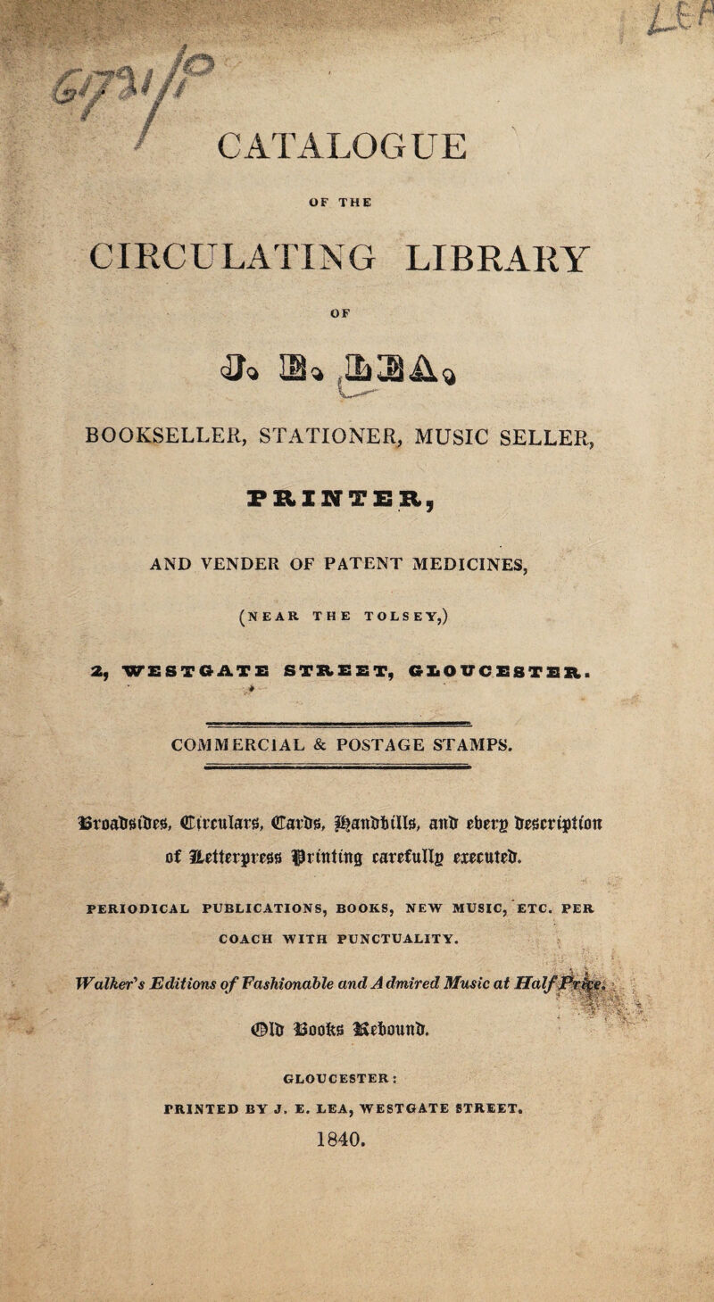 OF THE CIRCULATING LIBRARY OF HU BOOKSELLER, STATIONER, MUSIC SELLER, PRINTER, AND VENDER OF PATENT MEDICINES, (NEAR THE TOLSEY,) 2, WE STOATS STREET, GliO UCESTER. * COMMERCIAL & POSTAGE STAMPS. ISroatrsitrvs, Circulars, Cartrs, PtantttuIIsi, antr efaerg trescrtjstion of Hctterpms fPrtnttng carefullg executed. PERIODICAL PUBLICATIONS, BOOKS, NEW MUSIC, ETC. PER COACH WITH PUNCTUALITY. Walker's Editions of Fashionable and A dmired Music at ©Ui ISoofts IScfcountr. GLOUCESTER: PRINTED BY J. E. LEA, WESTGATE STREET. 1840. 4f