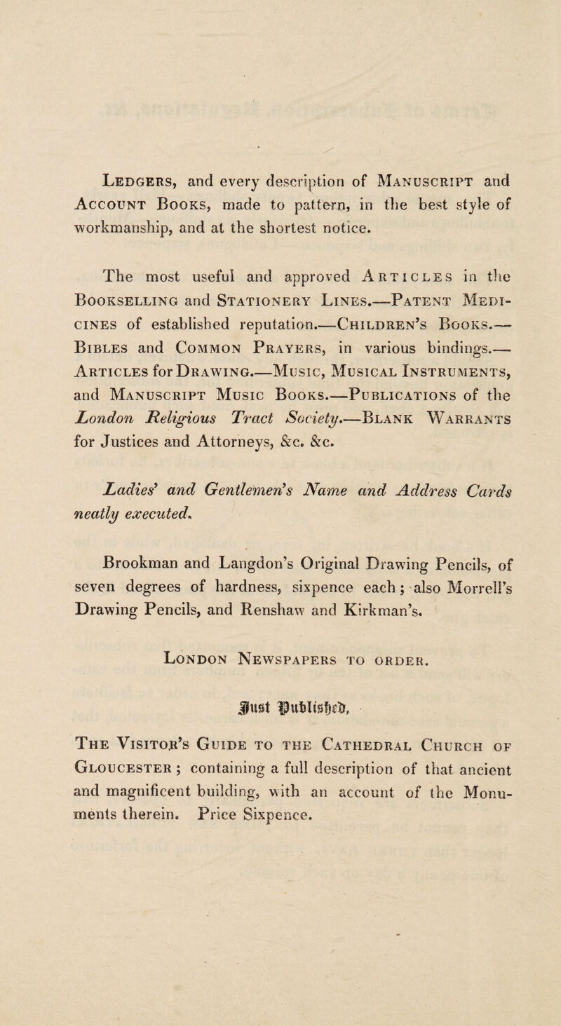 Ledgers, and every description of Manuscript and Account Books, made to pattern, in the best style of workmanship, and at the shortest notice. The most useful and approved Articles in the Bookselling and Stationery Lines.—Patent Medi¬ cines of established reputation.—Children’s Books.— Bibles and Common Prayers, in various bindings_ Articles for Drawing_Music, Musical Instruments, and Manuscript Music Books.—Publications of the London Religious Tract Society.—Blank Warrants for Justices and Attorneys, &c. &c. Ladies' and Gentlemen's Name and Address Cards neatly executed, Brookman and Langdon’s Original Drawing Pencils, of seven degrees of hardness, sixpence each; also Morrell’s Drawing Pencils, and Renshaw and Kirk man’s. London Newspapers to order. Just IJutdisfjcfr, The Visitor’s Guide to the Cathedral Church of Gloucester ; containing a full description of that ancient and magnificent building, with an account of the Monu¬ ments therein. Price Sixpence.