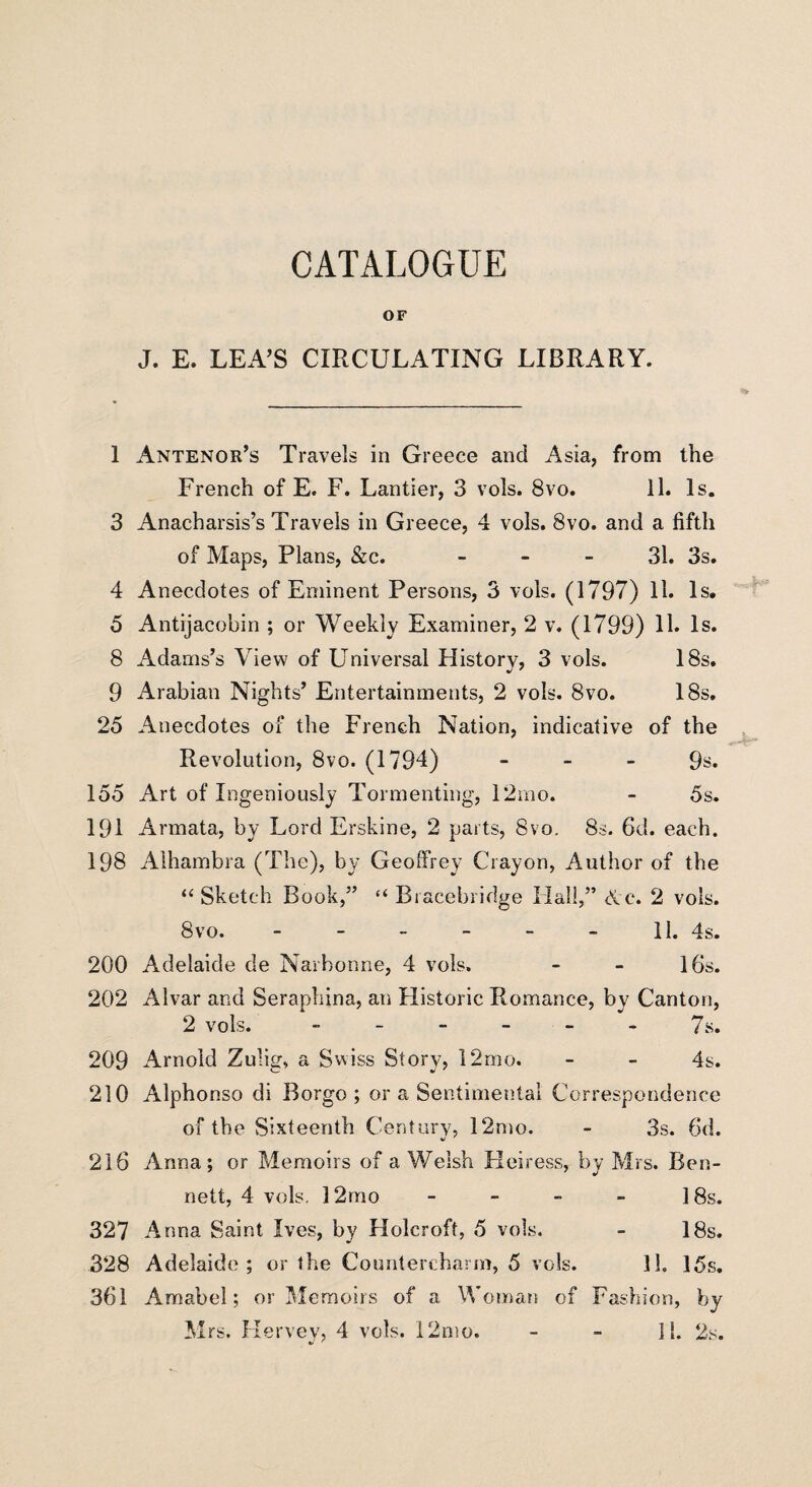 CATALOGUE OF J. E. LEA’S CIRCULATING LIBRARY. 1 Antenor’s Travels in Greece and Asia, from the French of E. F. Lantier, 3 vols. 8vo. 11. Is. 3 Anacharsis’s Travels in Greece, 4 vols. 8vo. and a fifth of Maps, Plans, &c. 31. 3s. 4 Anecdotes of Eminent Persons, 3 vols. (1797) 11. Is. 5 Antijacobin ; or Weekly Examiner, 2 v. (1799) 11. Is. 8 Adams’s View of Universal History, 3 vols. 18s. 9 Arabian Nights’ Entertainments, 2 vols. 8vo. 18s. 25 Anecdotes of the French Nation, indicative of the Revolution, 8vo. (1794) 9s. 155 Art of Ingeniously Tormenting, 12mo. - 5s. 191 Armata, by Lord Erskine, 2 parts, 8vo. 8s. 6d. each. 198 Alhambra (The), by Geoffrey Crayon, Author of the “ Sketch Book,” “ Bracebridge Hall,” Ac. 2 vols. 8vo. - - - - - - II. 4s. 200 Adelaide de Narbonne, 4 vols. - - 16s. 202 Alvar and Seraphina, an Historic Romance, by Canton, 2 vols. ------ 7s. 209 Arnold Zulig, a Swiss Story, 12mo. - - 4s. 210 Alphonso di Borgo ; or a Sentimental Correspondence of the Sixteenth Century, 12mo. - 3s. 6d. 216 Anna; or Memoirs of a Welsh Heiress, by Mrs. Ben¬ nett, 4 vols. 12mo - - - - 18s. 327 Anna Saint Ives, by Holcroft, 5 vols. - 18s. 328 Adelaide; or the Countercharm, 5 vols. 11. 15s. 361 Amabel; or Memoirs of a Woman of Fashion, by