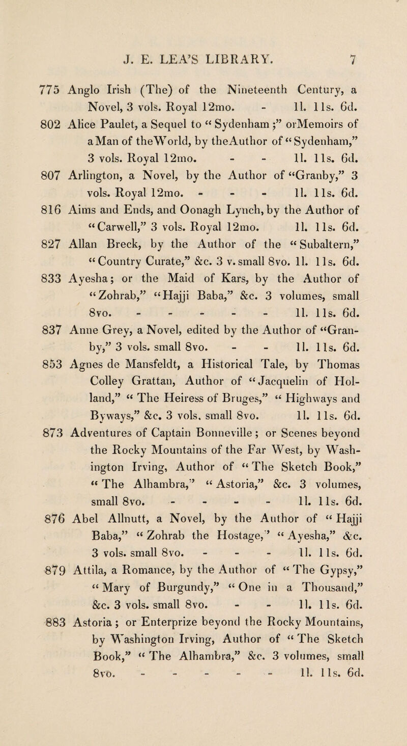 775 Anglo Irish (The) of the Nineteenth Century, a Novel, 3 vols. Royal 12mo. - 11. 11s. 6d. 802 Alice Paulet, a Sequel to “ Sydenham ;” orMemoirs of a Man of the World, by the Author of “ Sydenham,” 3 vols. Royal 12mo. - - 11. 11s. 6d. 807 Arlington, a Novel, by the Author of “Granby,” 3 vols. Royal 12mo. - - - 11. 11s. 6d. 816 Aims and Ends, and Oonagh Lynch, by the Author of “Carwell,” 3 vols. Royal 12mo. 11. 11s. 6d. 827 Allan Breck, by the Author of the “ Subaltern,” “Country Curate,” &c. 3 v.small 8vo. 11. 11s. 6d. 833 Ayesha; or the Maid of Kars, by the Author of “Zohrab,” “Hajji Baba,” &c. 3 volumes, small 8vo. - - - - - 11, 11s. 6d. 837 Anne Grey, a Novel, edited by the Author of “Gran¬ by,” 3 vols. small 8vo. - - 11. 11s. 6d. 853 Agnes de Mansfeldt, a Historical Tale, by Thomas Colley Grattan, Author of “ Jacquelin of LIol- land,” “ The Heiress of Bru ges,” “ Highways and Byways,” &c. 3 vols. small 8vo. 11. 11s. 6d. 873 Adventures of Captain Bonneville; or Scenes beyond the Rocky Mountains of the Far West, by Wash¬ ington Irving, Author of “ The Sketch Book,” “ The Alhambra,” “ Astoria,” &c. 3 volumes, small 8vo. 11. 11s. 6d. 876 Abel Allnutt, a Novel, by the Author of “ Hajji Baba,” “ Zohrab the Hostage,” “ Ayesha,” &c. 3 vols. small 8vo. - - - 11. 1 Is. 6d. 879 Attila, a Romance, by the Author of “The Gypsy,” “ Mary of Burgundy,” “ One in a Thousand,” &c. 3 vols. small 8vo. - - 11. 11s. 6d. 883 Astoria ; or Enterprize beyond the Rocky Mountains, by Washington Irving, Author of “ The Sketch Book,” “ The Alhambra,” &c. 3 volumes, small 8vo. - - - - - 11. 11s. 6d.