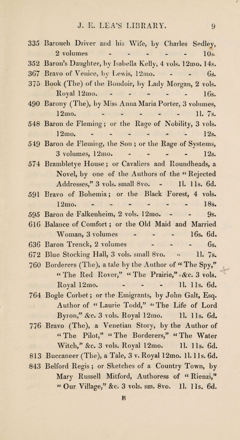 335 Barouch Driver and his Wife, by Charles Sedley, 2 volumes - - - - - 10s- 352 Baron’s Daughter, by Isabella Kelly, 4 vols. 12mo. 14s. 367 Bravo of Venice, by Lewis, 12mo. - - 6s. 375 Book (The) of the Boudoir, by Lady Morgan, 2 vols. Royal 12mo. - - - - - 16s. 490 Barony (The), by Miss Anna Maria Porter, 3 volumes, 12mo. 11. 7s. 548 Baron de Fleming ; or the Rage of Nobility, 3 vols. 12 mo. - - - - - - 12s. 549 Baron de Fleming, the Son ; or the Rage of Systems, 3 volumes, 12mo. - - - - 12s. 574 Brambletye House ; or Cavaliers and Roundheads, a Novel, by one of the Authors of the “ Rejected Addresses,” 3 vols. small 8vo. - 11. 11s. 6d. 591 Bravo of Bohemia; or the Black Forest, 4 vols. 12mo. ------ 18s. 595 Baron de Falkenheim, 2 vols. 12mo. - - 9s. 616 Balance of Comfort; or the Old Maid and Married Woman, 3 volumes - - - 16s. 6d. 636 Baron Trenck, 2 volumes 6s. 672 Blue Stocking Hall, 3 vols. small 8vo. o 11. 7s. 760 Borderers (The), a tale by the Author of “ The Spy,” “The Red Rover,” “The Prairie,” *&c. 3 vols. Royal 12mo. 11. 11s. 6d. 764 Bogle Corbet; or the Emigrants, by John Galt, Esq. Author of “Laurie Todd,” “The Life of Lord Byron,” &c. 3 vols. Royal 12mo. 11. 11s. 6d. 776 Bravo (The), a Venetian Story, by the Author of “ The Pilot,” “ The Borderers,” “ The Water Witch,” &c. 3 vols. Royal 12mo. 11. 11s. 6d. 813 Buccaneer (The), a Tale, 3 v. Royal 12mo. 11.11s. 6d. 843 Belford Regis; or Sketches of a Country Town, by Mary Russell Mitford, Authoress of “ Rienzi,” “ Our Village,” &c. 3 vols. sm. 8vo. 11. 11s. 6d„ R