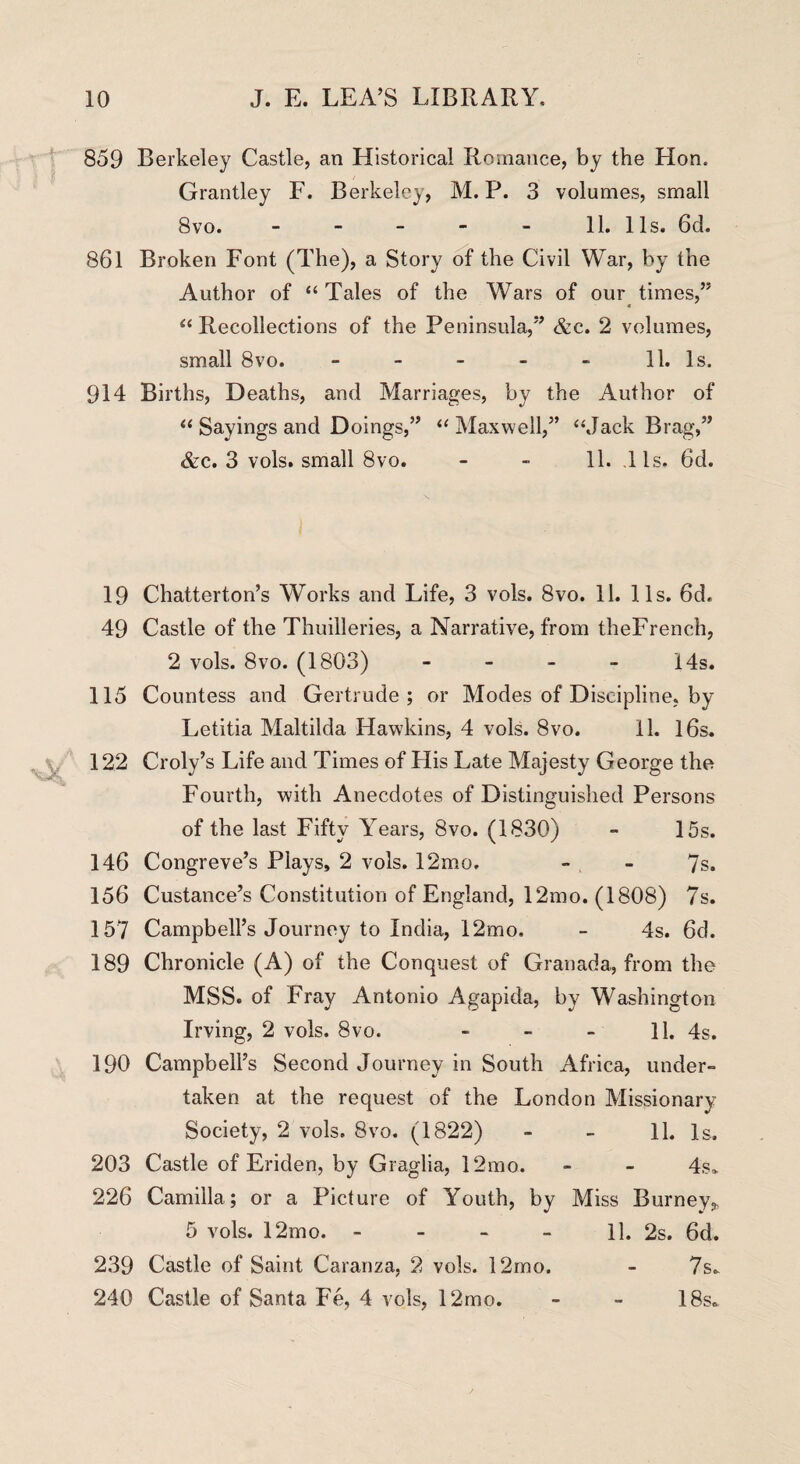 859 Berkeley Castle, an Historical Romance, by the Hon. Grantley F. Berkeley, M. P. 3 volumes, small 8vo. - - - - - 11. 1 Is. 6d. 861 Broken Font (The), a Story of the Civil War, by the Author of “ Tales of the Wars of our times,” “ Recollections of the Peninsula,” &c. 2 volumes, small 8vo. - - - - - 11. Is. 914 Births, Deaths, and Marriages, by the Author of “ Sayings and Doings,” “ Maxwell,” ‘‘Jack Brag,” &c. 3 vols. small 8vo. - - 11. 11s, 6d. 19 Chatterton’s Works and Life, 3 vols. 8vo. 11. 11s. 6d, 49 Castle of the Thuilleries, a Narrative, from theFrench, 2 vols. 8vo. (1803) - - - - 14s. 115 Countess and Gertrude; or Modes of Discipline, by Letitia Maltilda Hawkins, 4 vols. 8vo. 11. 16s. 122 Croly’s Life and Times of Plis Late Majesty George the Fourth, with Anecdotes of Distinguished Persons of the last Fifty Years, 8vo. (1830) - 15s. 146 Congreve’s Plays, 2 vols. 12mo. - - 7s. 156 Custance’s Constitution of England, 12mo. (1808) 7s. 157 Campbell’s Journey to India, 12mo. - 4s. 6d. 189 Chronicle (A) of the Conquest of Granada, from the MSS. of Fray Antonio Agapida, by Washington Irving, 2 vols. 8vo. - - - 11. 4s. 190 Campbell’s Second Journey in South Africa, under¬ taken at the request of the London Missionary Society, 2 vols. 8vo. (1822) » - 11. Is. 203 Castle of Eriden, by Graglia, 12mo. - - 4s* 226 Camilla; or a Picture of Youth, by Miss Burney,, 5 vols. 12mo. 11. 2s. 6d. 239 Castle of Saint Caranza, 2 vols. 12mo. - 7s* 240 Castle of Santa Fe, 4 vols, 12mo. - - 18s*