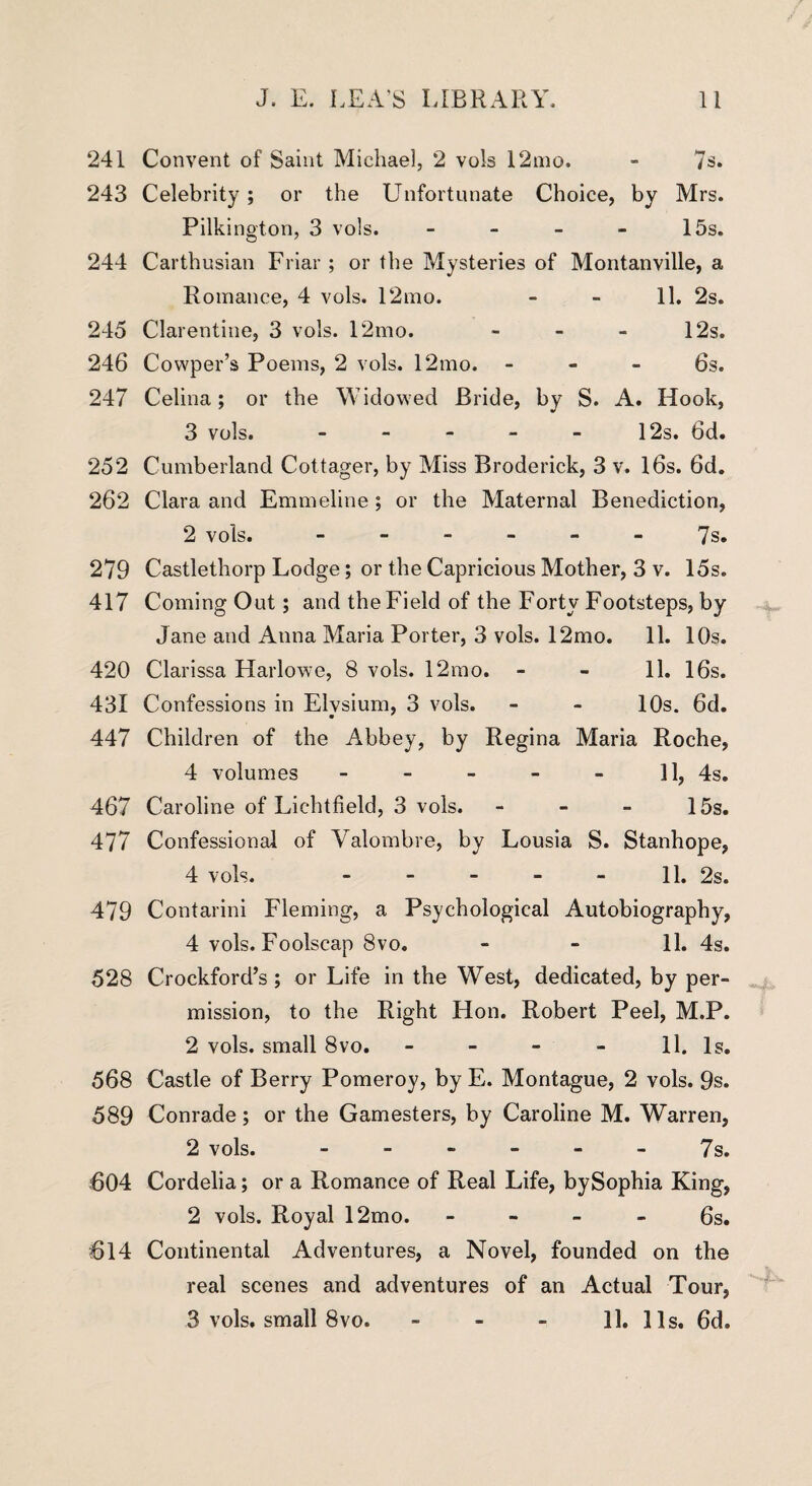 241 Convent of Saint Michael, 2 vols 12mo. - 7s. 243 Celebrity ; or the Unfortunate Choice, by Mrs. Pilkington, 3 vols. - 15s. 244 Carthusian Friar ; or the Mysteries of Montanville, a Romance, 4 vols. 12mo. - - 11. 2s. 245 Clarentine, 3 vols. 12mo. - - - 12s. 246 Cowper’s Poems, 2 vols. 12mo. 6s. 247 Celina; or the Widowed Bride, by S. A. Hook, 3 vols. - - - - - 12s. 6d. 252 Cumberland Cottager, by Miss Broderick, 3 v. 16s. 6d. 262 Clara and Emmeline; or the Maternal Benediction, 2 vols. ------ 7s. 279 Castlethorp Lodge; or the Capricious Mother, 3 v. 15s. 417 Coming Out; and the Field of the Forty Footsteps, by Jane and Anna Maria Porter, 3 vols. 12mo. 11. 10s. 420 Clarissa Harlowe, 8 vols. 12mo. - - 11. 16s. 431 Confessions in Elvsium, 3 vols. - - 10s. 6d. 447 Children of the Abbey, by Regina Maria Roche, 4 volumes - - - - - 11, 4s. 467 Caroline of Lichtfield, 3 vols. - - - 15s. 477 Confessional of Valombre, by Lousia S. Stanhope, 4 vols. - - - - - 11. 2s. 479 Contarini Fleming, a Psychological Autobiography, 4 vols. Foolscap 8vo. - - 11. 4s. 528 Crockford’s ; or Life in the West, dedicated, by per¬ mission, to the Right Hon. Robert Peel, M.P. 2 vols. small 8vo. - - - - 11. Is. 568 Castle of Berry Pomeroy, by E. Montague, 2 vols. 9s. 589 Conrade; or the Gamesters, by Caroline M. Warren, 2 vols..7s. 604 Cordelia; or a Romance of Real Life, bySophia King, 2 vols. Royal 12mo. 6s. 614 Continental Adventures, a Novel, founded on the real scenes and adventures of an Actual Tour, 3 vols. small 8vo. - - - 11. 31s. 6d.