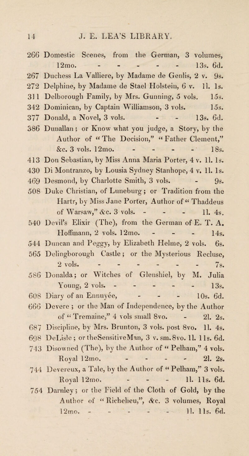 266 Domestic Scenes, from the German, 3 volumes, 12mo. - - - - - 13s. 6d. 267 Duchess La Valliere, by Madame de Genlis, 2 v. 9s. 272 Delphine, by Madame de Stael Holstein, 6 v. 11. Is. 311 Delborough Family, by Mrs. Gunning, 5 vols. 15s. 342 Dominican, by Captain Williamson, 3 vols. 15s. 377 Donald, a Novel, 3 vols. - - 13s. 6d. 386 Dunallan; or Know what you judge, a Story, by the Author of “ The Decision,” “ Father Clement,” &c. 3 vols. 12mo. - - - - 18s. 413 Don Sebastian, by Miss Anna Maria Porter, 4 v. 11. Is. 430 Di Montranzo, by Lousia Sydney Stanhope, 4 v. 11. Is. 469 Desmond, by Charlotte Smith, 3 vols. - 9s. 508 Duke Christian, of Luneburg; or Tradition from the Hartr, by Miss Jane Porter, Author of “ Thaddeus of Warsaw,” &c. 3 vols. 11. 4s. 540 Devil’s Elixir (The), from the German of E. T. A, Hoffmann, 2 vols. 12mo. - 14s. 544 Duncan and Peggy, by Elizabeth Plelme, 2 vols. 6s. 565 Delingborough Castle; or the Mysterious Recluse, 2 vols. ------ 7s. 586 Donalda; or Witches of Glenshiel, by M. Julia Young, 2 vols. - - - - - 13s. 608 Diary of an Ennuyee, - 10s. 6d. 666 Devere ; or the Man of Independence, by the Author of “ Tremaine,” 4 vols small 8vo. - 21. 2s. 687 Discipline, by Mrs. Brunton, 3 vols. post 8vo. 11. 4s. 608 DeLisle ; or theSensitiveMan, 3 v. sm.8vo. 11. 11s. 6d. 743 Disowned (The), by the Author of “ Pelham,” 4 vols. Royal 12mo. 21. 2s. 744 Devereux, a Tale, by the Author of “ Pelham,” 3 vols. Royal 12mo. - - - 11. 11s. 6d. 754 Darnley; or the Field of the Cloth of Gold, by the Author of “ Richelieu,”, &c. 3 volumes, Royal 12mo. - - - - - 11. 11s. 6d.