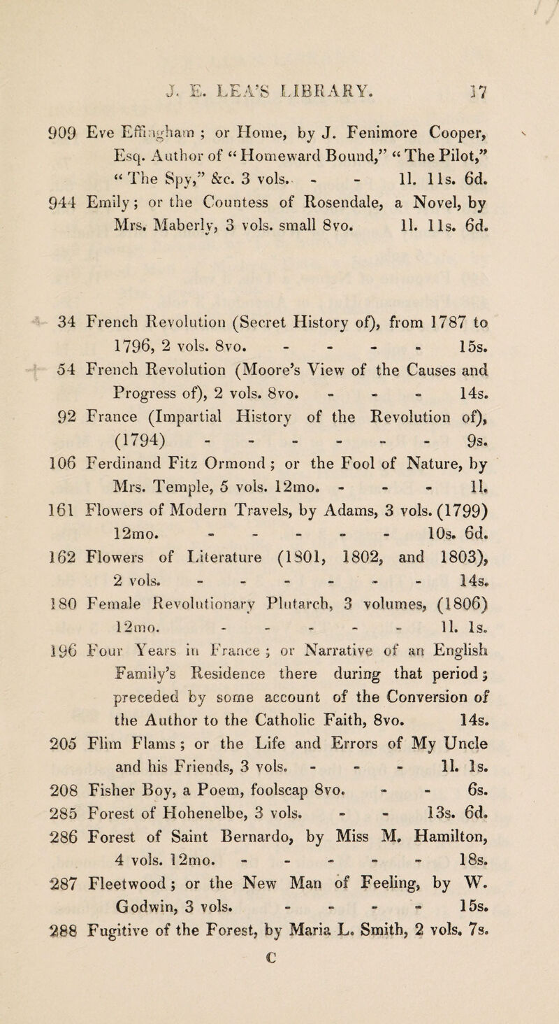 909 944 34 54 92 106 161 162 180 196 205 208 285 286 287 288 37 RARY. Eve Effingham ; or Home, by J. Fenimore Cooper, Esq. Author of “ Homeward Bound,” “ The Pilot,” “The Spy,” &c. 3 vols. - - 11. 11s. 6d. Emily; or the Countess of Rosendale, a Novel, by Mrs. Maberlv, 3 vols. small 8vo. 11. 11s. 6d. French Revolution (Secret History of), from 1787 to 1796, 2 vols. 8vo. - - - - 15s. French Revolution (Moore’s View of the Causes and Progress of), 2 vols. 8vo. - 14s. France (Impartial History of the Revolution of), (1794) ------ 9s. Ferdinand Fitz Ormond ; or the Fool of Nature, by Mrs. Temple, 5 vols. 12mo. - - - 11. Flowers of Modern Travels, by Adams, 3 vols. (1799) 12mo. ----- 10s. 6d. Flowers of Literature (1801, 1802, and 1803), 2 vols. - - - - - - 14s. Female Revolutionary Plutarch, 3 volumes, (1806) 12mo. - - - - - 11. Is. Four Years in France ; or Narrative of an English Family’s Residence there during that period 5 preceded by some account of the Conversion of the Author to the Catholic Faith, 8vo. 14s. Flim Flams ; or the Life and Errors of My Uncle and his Friends, 3 vols. - - - 11. Is. Fisher Boy, a Poem, foolscap 8vo. - - 6s. Forest of Flohenelbe, 3 vols. - - 13s. 6d. Forest of Saint Bernardo, by Miss M. Hamilton, 4 vols. 12mo. - - - - - 18s. Fleetwood; or the New Man of Feeling, by W. Godwin, 3 vols. - - - - 15s. Fugitive of the Forest, by Maria L. Smith, 2 vols. 7s. C