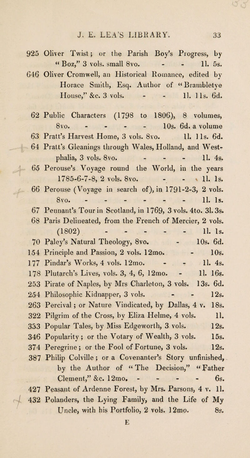 925 Oliver Twist; or the Parish Boy’s Progress, by “ Boz,” 3 vols. small 8vo. - - 11. 5s. 646 Oliver Cromwell, an Historical Romance, edited by Horace Smith, Esq. Author of “ Brambletye House,” &c. 3 vols. - - 11. 1 Is. 6d. 62 Public Characters (1798 to 1806), 8 volumes, 8vo. - 10s. 6d. a volume 63 Pratt’s Harvest Home, 3 vols. 8vo. 11. 11s. 6d. 64 Pratt’s Gleanings through Wales, Holland, and West¬ phalia, 3 vols. 8vo. - - - 11. 4s. 65 Perouse’s Voyage round the World, in the years 1785-6-7-8, 2 vols. 8vo. - - \ 11. Is. 66 Perouse (Voyage in search of), in 1791-2-3, 2 vols. 8vo. - - - - - - 11. Is. 67 Pennant’s Tour in Scotland, in 1769? 3 vols. 4to. 31.3s. 68 Paris Delineated, from the French of Mercier, 2 vols. (1802). 11. Is. 70 Paley’s Natural Theology, 8vo. - 10s. 6d. 154 Principle and Passion, 2 vols. 12mo» - 10s. 177 Pindar’s Works, 4 vols. 12mo. - - 11. 4s. 178 Plutarch’s Lives, vols. 3, 4, 6, 12mo. - 11. 16s. 253 Pirate of Naples, by Mrs Charleton, 3 vols. 13s. 6d. 254 Philosophic Kidnapper, 3 vols. - - 12s. 263 Percival; or Nature Vindicated, by Dallas, 4 v. 18s. 322 Pilgrim of the Cross, by Eliza Helme, 4 vols. 11. 333 Popular Tales, by Miss Edgeworth, 3 vols. 12s. 346 Popularity; or the Votary of Wealth, 3 vols. 15s. 374 Peregrine; or the Fool of Fortune, 3 vols. 12s. 387 Philip Colville; or a Covenanter’s Story unfinished, by the Author of “ The Decision,” “ Father Clement,” &c. 12mo. - 6s. 427 Peasant of Ardenne Forest, by Mrs. Parsons, 4 v. 11. 432 Polanders, the Lying Family, and the Life of My Uncle, with his Portfolio, 2 vols. 12mo. 8s. E