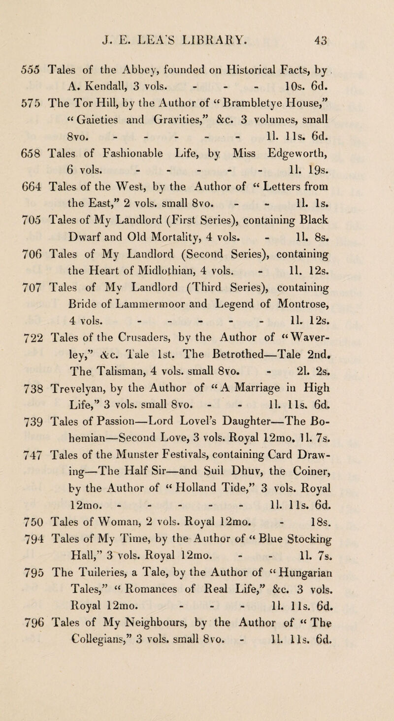 555 Tales of the Abbey, founded on Historical Facts, by A. Kendall, 3 vols. - - - 10s. 6d. 575 The Tor Hill, by the Author of “ Brambletye House,” “ Gaieties and Gravities,” &c. 3 volumes, small 8vo. - - - - - 11. 11s. 6d. 658 Tales of Fashionable Life, by Miss Edgeworth, 6 vols. - - - - - 11. 19s. 664 Tales of the West, by the Author of “ Letters from the East,” 2 vols. small 8vo. - - 11. Is. 705 Tales of My Landlord (First Series), containing Black Dwarf and Old Mortality, 4 vols. - 11. 8s. 706 Tales of My Landlord (Second Series), containing the Heart of Midlothian, 4 vols. - 11. 12s. 707 Tales of My Landlord (Third Series), containing Bride of Lammermoor and Legend of Montrose, 4 vols. - - - - - 1L 12s. 722 Tales of the Crusaders, by the Author of “Waver- ley,” Ac. Tale 1st. The Betrothed—Tale 2nd, The Talisman, 4 vols. small 8vo. - 21. 2s. 738 Trevelyan, by the Author of “ A Marriage in High Life,” 3 vols. small 8vo. - - 11. 11s. 6d. 739 Tales of Passion—Lord Lovel’s Daughter—The Bo¬ hemian—Second Love, 3 vols. Royal 12mo. 11. 7s. 747 Tales of the Munster Festivals, containing Card Draw¬ ing—The Half Sir—and Suil Dhuv, the Coiner, by the Author of “ Holland Tide,” 3 vols. Royal 12mo. - - - - - 11. 11s. 6d. 750 Tales of Woman, 2 vols. Royal 12mo. - 18s. 794 Tales of My Time, by the Author of “ Blue Stocking Hall,” 3 vols. Royal 12mo. - - 11. 7s. 795 The Tuileries, a Tale, by the Author of “Hungarian Tales,” “ Romances of Real Life,” &c. 3 vols. Royal 12mo. - - - 11. 11s. 6d. 796 Tales of My Neighbours, by the Author of “ The Collegians,” 3 vols. small 8vo. - 11. 11s. 6d.