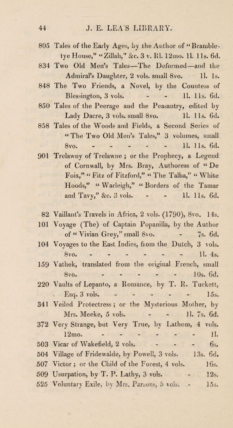 805 Tales of the Early Ages, by the Author of “Bramble* tye House,” “Zillah,” &c. 3 v. Ul. 12mo. 11. 11s. 6d. 834 Two Old Men’s Tales—The Deformed—and the Admiral’s Daughter, 2 vols. small 8vo. 11. Is. 848 The Two Friends, a Novel, by the Countess of Blessington, 3 vols. - - 11. 11s. 6d. 850 Tales of the Peerage and the Peasantry, edited by Lady Dacre, 3 vols. small 8vo. 11. 1 Is. 6d. 858 Tales of the Woods and Fields, a Second Series of “The Two Old Men’s Tales,” 3 volumes, small 8vo. - - - - - 11. 1 Is. 6d. 901 Trelawny of Trelawne ; or the Prophecy, a Legend of Cornwall, by Mrs. Bray, Authoress of “ De Foix,” “ Fitz of Fitzforcl,” “ The Talba,” “ White Hoods,” “ Warleigh,” “ Borders of the Tamar and Tavy,” &c. 3 vols. - - 11. 11s. 6d. 82 Vaillant’s Travels in Africa, 2 vols. (1790), 8vo. 14s. 101 Voyage (The) of Captain Popanilia, by the Author of “ Vivian Grey,” small 8vo. - 7s. 6d. 104 Voyages to the East Indies, fiom the Dutch, 3 vols. 8vo. - - - - - - 11. 4s. 159 Vathek, translated from the original French, small 8vo. - - - - - 10s. 6d. 220 Vaults of Lepanto, a Romance, by T. R. Tuckett, Esq. 3 vols. - - - - - 15s. 341 Veiled Protectress; or the Mysterious Mother, by Mrs. Meeke, 5 vols. - - 11. 7s. 6d. 372 Very Strange, but Very True, by Lathom, 4 vols. 12rno. ------ 11. 503 Vicar of Wakefield, 2 vols. - - - 6s. 504 Village of Fridewalde, by Powell, 3 vols. 13s. 6d. 507 Victor ; or the Child of the Forest, 4 vols. 16s. 509 Usurpation, by T. P. Lathy, 3 vols. - 12s. 525 Voluntary Exile, by Mrs. Parsons, 5 vols. - 15s.