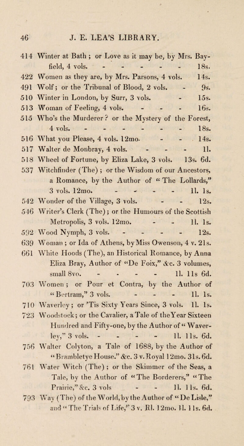 414 Winter at Bath ; or Love as it may be, by Mrs. Bay field, 4 vols. - - - - - 18s. 422 Women as they are, by Mrs. Parsons, 4 vols. 14s. 491 Wolf; or the Tribunal of Blood, 2 vols. - 9s. 510 Winter in London, by Surr, 3 vols. - 15s. 513 Woman of Feeling, 4 vols. - 16s. 515 Who’s the Murderer? or the Mystery of the Forest, 4 vols. - - - - - - 18s. 516 What you Please, 4 vols. 12mo- - - 14s. 517 Walter de Monbray, 4 vols. - - - 11. 518 Wheel of Fortune, by Eliza Lake, 3 vols. 13s. 6d. 537 Witchfinder (The) ; or the Wisdom of our Ancestors, a Romance, by the Author of “ The Lollards,” 3 vols. 12mo. - 11. Is. 542 Wonder of the Village, 3 vols. - - 12s. 546 Writer’s Clerk (The) ; or the Humours of the Scottish Metropolis, 3 vols. 12mo. - - 11. Is. 592 Wood Nymph, 3 vols. - - - - 12s. 639 Woman ; or Ida of Athens, by Miss Owenson, 4 v. 21s. 661 White Hoods (The), an Historical Romance, by Anna Eliza Bray, Author of “De Foix,” &c. 3 volumes, small 8vo. - - - - 11. 11s 6d. 703 Women ; or Pour et Contra, by the Author of “ Bertram,” 3 vols. 11. Is. 710 Waverley; or ’Tis Sixty Years Since, 3 vols. 11. Is. 723 Woodstock; or the Cavalier, a Tale of the Year Sixteen Hundred and Fifty-one, by the Author of “ Waver¬ ley,” 3 vols. - - - - 11. 11s. 6d. 756 Walter Colyton, a Tale of 1688, by the Author of “Brambletye House.” &c. 3 v. Royal 12mo, 31s. 6d. 761 Water Witch (The) ; or the Skimmer of the Seas, a Tale, by the Author of “The Borderers,” “The Prairie,”&c. 3 vols - - 11. lis. 6d. 793 Way (The) of the World,by theAuthor of “De Lisle,” and “ The Trials of Life,” 3 v. Rl. 12mo. 11. 11s. 6d.