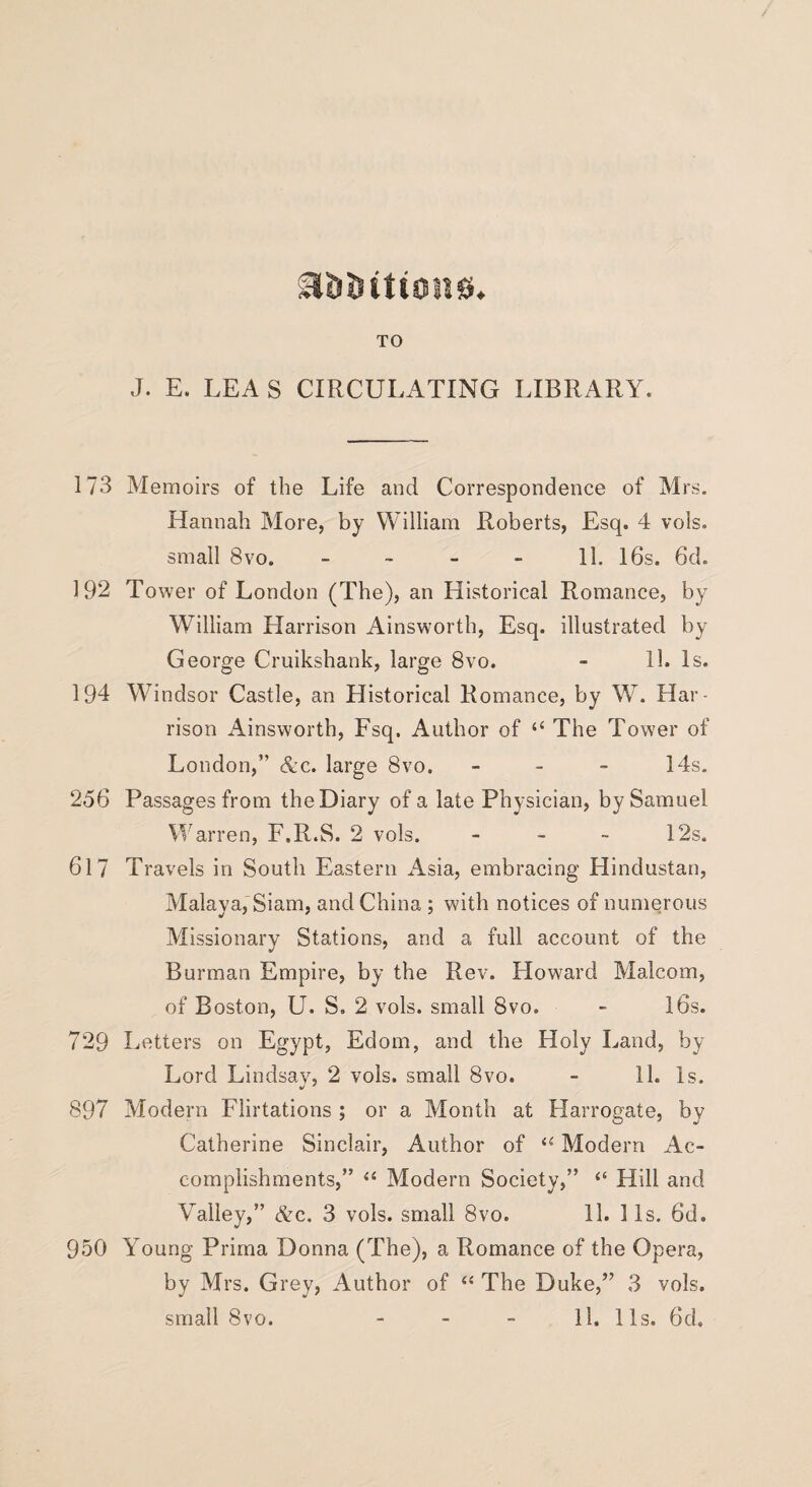 B&Ditions. TO J. E. LEA S CIRCULATING LIBRARY. 173 Memoirs of the Life and Correspondence of Mrs. Hannah More, by William Roberts, Esq. 4 vols. small 8vo. - - - - 11. 16s. 6d. 192 Tower of London (The), an Llistorical Romance, by William Harrison Ainsworth, Esq. illustrated by George Cruikshank, large 8vo. - 11. Is. 194 Windsor Castle, an Historical Romance, by W. Har¬ rison Ainsworth, Fsq. Author of “ The Tower of London,” &c. large 8vo. - 14s. 256 Passages from the Diary of a late Physician, by Samuel Warren, F.R.S. 2 vols. - - - 12s. 617 Travels in South Eastern Asia, embracing Hindustan, Malaya, Siam, and China ; with notices of numerous Missionary Stations, and a full account of the Burman Empire, by the Rev. Howard Malcom, of Boston, U. S. 2 vols. small 8vo. - 16s. 729 Letters on Egypt, Edom, and the Holy Land, by Lord Lindsay, 2 vols. small 8vo. - 11. Is. 897 Modern Flirtations ; or a Month at Harrogate, by Catherine Sinclair, Author of si Modern Ac¬ complishments,” “ Modern Society,” “ Hill and Valley,” &c. 3 vols. small 8vo. 11. 11s. 6d. 950 Young Prima Donna (The), a Romance of the Opera, by Mrs. Grey, Author of “ The Duke,” 3 vols. small 8vo. - - - 11. 11s. 6d,