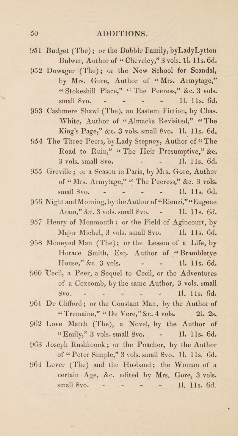 951 Budget (The); or the Bubble Family, byLadyLytton Bulwer, Author of “ Cheveley,” 3 vols, ll. 11s. 6d. 952 Dowager (The); or the New School for Scandal, by Mrs. Gore, Author of “ Mrs. Armytage,” “ Stokeshill Place,” “ The Peeress,” &c. 3 vols. small 8vo. - - - - 11. 11s. 6d. 953 Cashmere Shawl (The), an Eastern Fiction, by Chas. White, Author of “ A1 macks Revisited,” “ The King’s Page,” &c. 3 vols. small 8vo. 11. 11s. 6d. 954 The Three Peers, by Lady Stepney, Author of “ The Road to Ruin,” “ The Heir Presumptive,” &c. 3 vols. small 8vo. - - 11. 11s. 6d. 955 Greville ; or a Season in Paris, by Mrs. Gore, Author of “ Mrs. Armytage,” “ The Peeress,” &c. 3 vols. small 8vo. 11. 11 s^ 6d. 956 Night and Morning, by the Author of “Rienzi,” “Eugene Aram,” &c. 3 vols. small 8vo. - 11. 11s. 6d. 957 Henry of Monmouth ; or the Field of Agincourt, by Major Michel, 3 vols. small 8vo. 11. 11s. 6d. 958 Moneyed Man (The); or the Lesson of a Life, by Horace Smith, Esq. Author of “ Brambletye House,” &c, 3 vols. - - 11. 11s. 6d. 960 Cecil, a Peer, a Sequel to Cecil, or the Adventures of a Coxcomb, by the same Author, 3 vols. small 8vo, - - - - - 11. lis. 6d. 961 De Clifford; or the Constant Man, by the Author of “ Tremaine,” “De Vere,”&c. 4 vols. 21. 2s. 962 Love Match (The), a Novel, by the Author of “Emily,” 3 vols. small 8vo. - 11. 11s. 6d. 963 Joseph Rushbrook; or the Poacher, by the Author of “ Peter Simple,” 3 vols. small 8vo. 11. 11s. 6d. 964 Lover (The) and the Husband; the Woman of a certain Age, &c. edited by Mrs. Gore, 3 vols. small 8vo. 11. 11s. 6d.