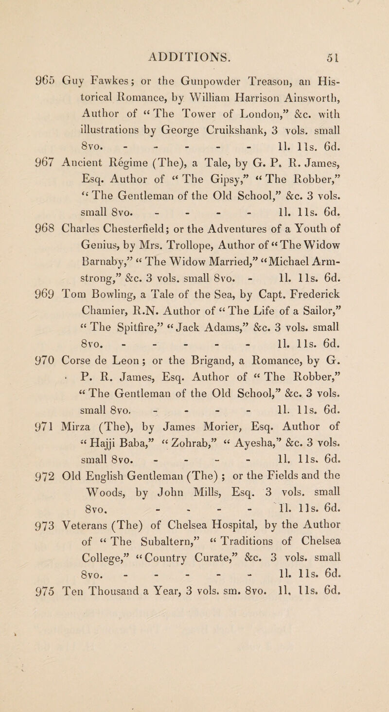 965 Guy Fawkes; or the Gunpowder Treason, an His¬ torical Romance, by William Harrison Ainsworth, Author of “ The Tower of London,” &c. with illustrations by George Cruikshank, 3 vols. small 8vo. - - - - - 11. 11s. 6d. 967 Ancient Regime (The), a Tale, by G. P. II. James, Esq. Author of “ The Gipsy,” “ The Robber,” “ The Gentleman of the Old School,” &c. 3 vols. small 8vo. 11. 11s. 6d. 968 Charles Chesterfield; or the Adventures of a Youth of Genius, by Mrs. Trollope, Author of “The Widow Barnaby,” “ The Widow Married,” “Michael Arm¬ strong,” &c. 3 vols. small 8vo. - 11. 11s. 6d. 969 Tom Bowling, a Tale of the Sea, by Capt. Frederick Chamier, R.N. Author of “ The Life of a Sailor,” “ The Spitfire,” “ Jack Adams,” See. 3 vols. small 8vo. - - - - - 11. 11s. 6d. 970 Corse de Leon ; or the Brigand, a Romance, by G. ■ P. R. James, Esq. Author of “ The Robber,” “ The Gentleman of the Old School,” Sec. 3 vols. small 8vo. 11. 11s. 6d. 971 Mirza (The), by James Morier, Esq. Author of “ Hajji Baba,” “ Zohrab,” “ Ayesha,” Sec. 3 vols. small 8vo. - 11. 11s. 6d. 972 Old English Gentleman (The) ; or the Fields and the Woods, by John Mills, Esq. 3 vols. small 8vo. - - - - 11. 11s. 6d. 973 Veterans (The) of Chelsea Hospital, by the Author of “ The Subaltern,” “ Traditions of Chelsea College,” “ Country Curate,” &e. 3 vols. small 8vo. - - - - - 11. 11s. 6d. 975 Ten Thousand a Year, 3 vols. sm. 8vo. 11, I Is. 6d,