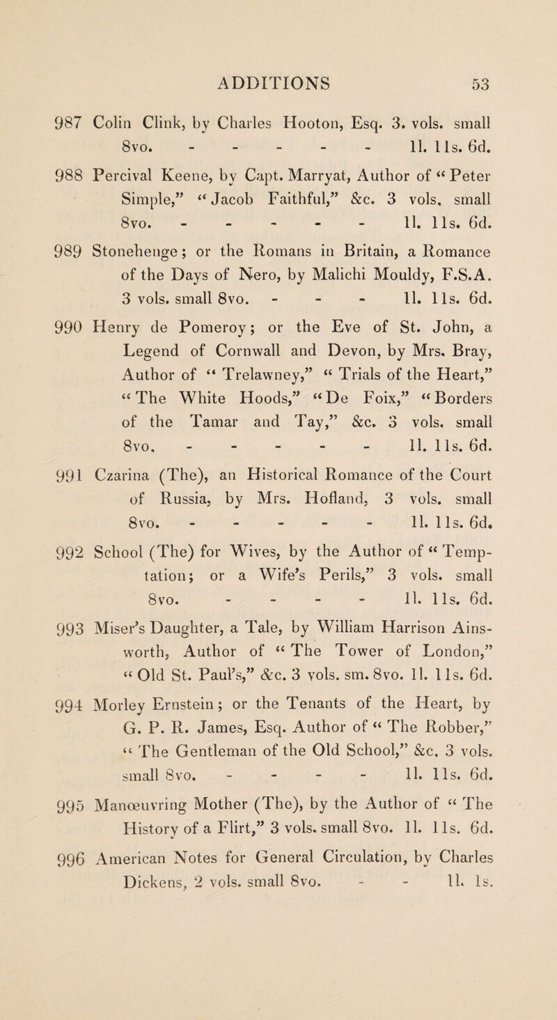 987 Colin Clink, by Charles Hooton, Esq. 3. vols. small 8vo. - - - - - 11. 1 Is. 6d. 988 Percival Keene, by Capt. Marryat, Author of “ Peter Simple,” “Jacob Faithful,” &c. 3 vols, small 8vo. - - - - - 11. 11s. 6d. 989 Stonehenge; or the Romans in Britain, a Romance of the Days of Nero, by Malichi Mouldy, F.S.A. 3 vols. small 8vo. 11. 11s. 6d. 990 Henry de Pomeroy; or the Eve of St. John, a Legend of Cornwall and Devon, by Mrs. Bray, Author of “ Trelawney,” “ Trials of the Heart,” “The White Hoods,” “De Foix,” “Borders of the Tamar and Tay,” &c. 3 vols. small 8vo. - - - - - 11. 11s. 6d. 991 Czarina (The), an Historical Romance of the Court of Russia, by Mrs. Holland, 3 vols. small 8vo. - - - - - 11. 1 Is. 6d„ 992 School (The) for Wives, by the Author of “ Temp¬ tation; or a Wife’s Perils,” 3 vols. small 8vo. 11. 11s. 6d. 993 Miser’s Daughter, a Tale, by William Harrison Ains¬ worth, Author of “ The Tower of London,” “ Old St. Paul’s,” &c. 3 vols. sm. 8vo. 11. 11s. 6d. 994 Morley Ernstein; or the Tenants of the Heart, by G. P. R. James, Esq. Author of “ The Robber,” “ The Gentleman of the Old School,” &c, 3 vols. small 8vo. - - - - 11. 11s. 6d. 995 Manoeuvring Mother (The), by the Author of “ The History of a Flirt,” 3 vols. small 8vo. 11. 11s. 6d. 996 American Notes for General Circulation, by Charles Dickens, 2 vols. small 8vo. - - 11. Is.