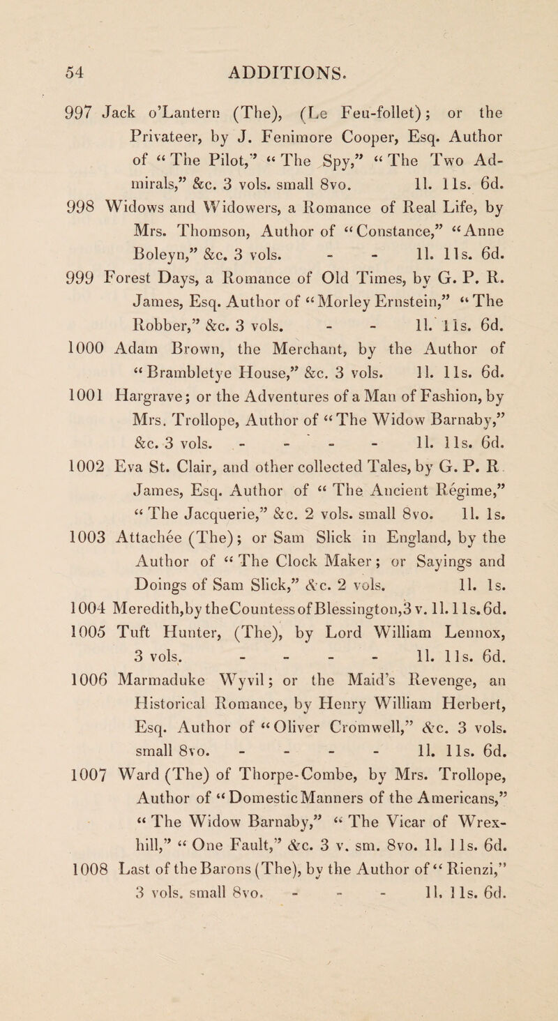 997 Jack o’Lantern (The), (Le Feu-follet); or the Privateer, by J. Fenimore Cooper, Esq. Author of “ The Pilot,” “ The Spy,” “ The Two Ad¬ mirals,” &c. 3 vols. small 8vo. 11. 11s. 6d. 998 Widows and Widowers, a Romance of Real Life, by Mrs. Thomson, Author of “Constance,” “Anne Boleyn,” &c. 3 vols. - - 11. 11s. 6d. 999 Forest Days, a Romance of Old Times, by G. P. R. James, Esq. Author of “ Morley Ernstein,” “ The Robber,” &c. 3 vols. - - 11. 11s. 6d. 1000 Adam Brown, the Merchant, by the Author of “Brambletye House,” &c. 3 vols. 11. 11s. 6d. 1001 Hargrave; or the Adventures of a Man of Fashion, by Mrs. Trollope, Author of “The Widow Barnaby,” &c. 3 vols. - - - - 11. 11s. 6d. 1002 Eva St. Clair, and other collected Tales, by G. P. R James, Esq. Author of “ The Ancient Regime,” “ The Jacquerie,” &c. 2 vols. small 8vo. 11. Is. 1003 Attachee (The); or Sam Slick in England, by the Author of “ The Clock Maker; or Sayings and Doings of Sam Slick,” Ac. 2 vols. 11. Is. 1004 Meredith,by theCountessofBlessington,3v. 11.1 ls.6d. 1005 Tuft Hunter, (The), by Lord William Lennox, 3 vols. - - - - 11. 11 s. 6d. 1006 Marmaduke Wyvil; or the Maid’s Revenge, an Historical Romance, by Henry William Herbert, Esq. Author of “ Oliver Cromwell,” Ac. 3 vols. small 8vo. 11. 11s. 6d. 1007 Ward (The) of Thorpe-Combe, by Mrs. Trollope, Author of “ Domestic Manners of the Americans,” “ The Widow Barnaby,” “ The Vicar of Wrex- hill,” “ One Fault,” Ac. 3 v. sm. 8vo. 11. 11s. 6d. 1008 Last of the Barons (The), by the Author of “ Rienzi,” 3 vols. small 8vo. - - - 11, 11s. 6d.