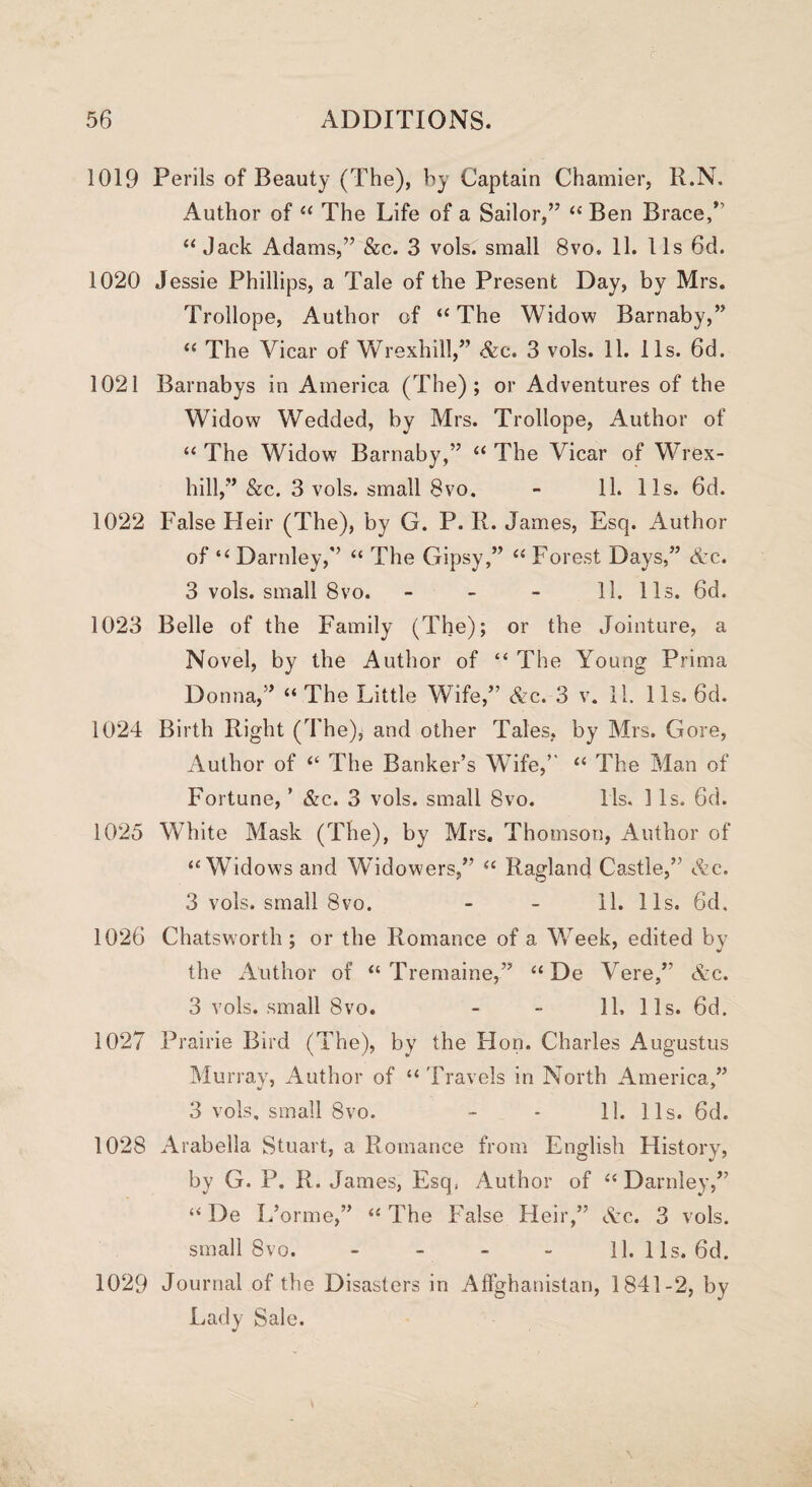 1019 Perils of Beauty (The), by Captain Chamier, R.N. Author of “ The Life of a Sailor,” “ Ben Brace,” “ Jack Adams,” &c. 3 vols. small 8vo. 11. 11s 6d. 1020 Jessie Phillips, a Tale of the Present Day, by Mrs. Trollope, Author of “ The Widow Barnaby,” “ The Vicar of Wrexhill,” Ac. 3 vols. 11. 11s. 6d. 1021 Barnabys in America (The); or Adventures of the Widow Wedded, by Mrs. Trollope, Author of “ The Widow Barnaby,” “ The Vicar of Wrex¬ hill,” &c. 3 vols. small 8vo. - 11. 11s. 6d. 1022 False Heir (The), by G. P. R. James, Esq. Author of “ Darnley,” “ The Gipsy,” “ Forest Days,” Ac. 3 vols. small 8vo. 11. 11s. 6d. 1023 Belle of the Family (The); or the Jointure, a Novel, by the Author of “ The Young Prima Donna,” “ The Little Wife,” Ac. 3 v. 11. 11s. 6d. 1024 Birth Right (The), and other Tales, by Mrs. Gore, Author of “ The Banker’s Wife,” “ The Man of Fortune, ’ &c. 3 vols. small 8vo. 11s. 1 Is. 6d. 1025 White Mask (The), by Mrs, Thomson, Author of “Widows and Widowers,”* “ Ragland Castle,” Ac. 3 vols. small 8vo. - - 11. 11s. 6d. 1026 Chatsworth; or the Romance of a Week, edited by the Author of “Tremaine,” “De Vere,” Ac. 3 vols. small 8vo. - - 11. 11s. 6d. 1027 Prairie Bird (The), by the Hon. Charles Augustus Murray, Author of “ Travels in North America,” 3 vols, small 8vo. - - 11. 11s. 6d. 1028 Arabella Stuart, a Romance from English History, by G. P. R. James, Esq, Author of “Darnley,” “ De L’orme,” “ The False Heir,” Ac. 3 vols. small 8vo. - - - - 11. 11s. 6d. 1029 Journal of the Disasters in Affghanistan, 1841-2, by Lady Sale.