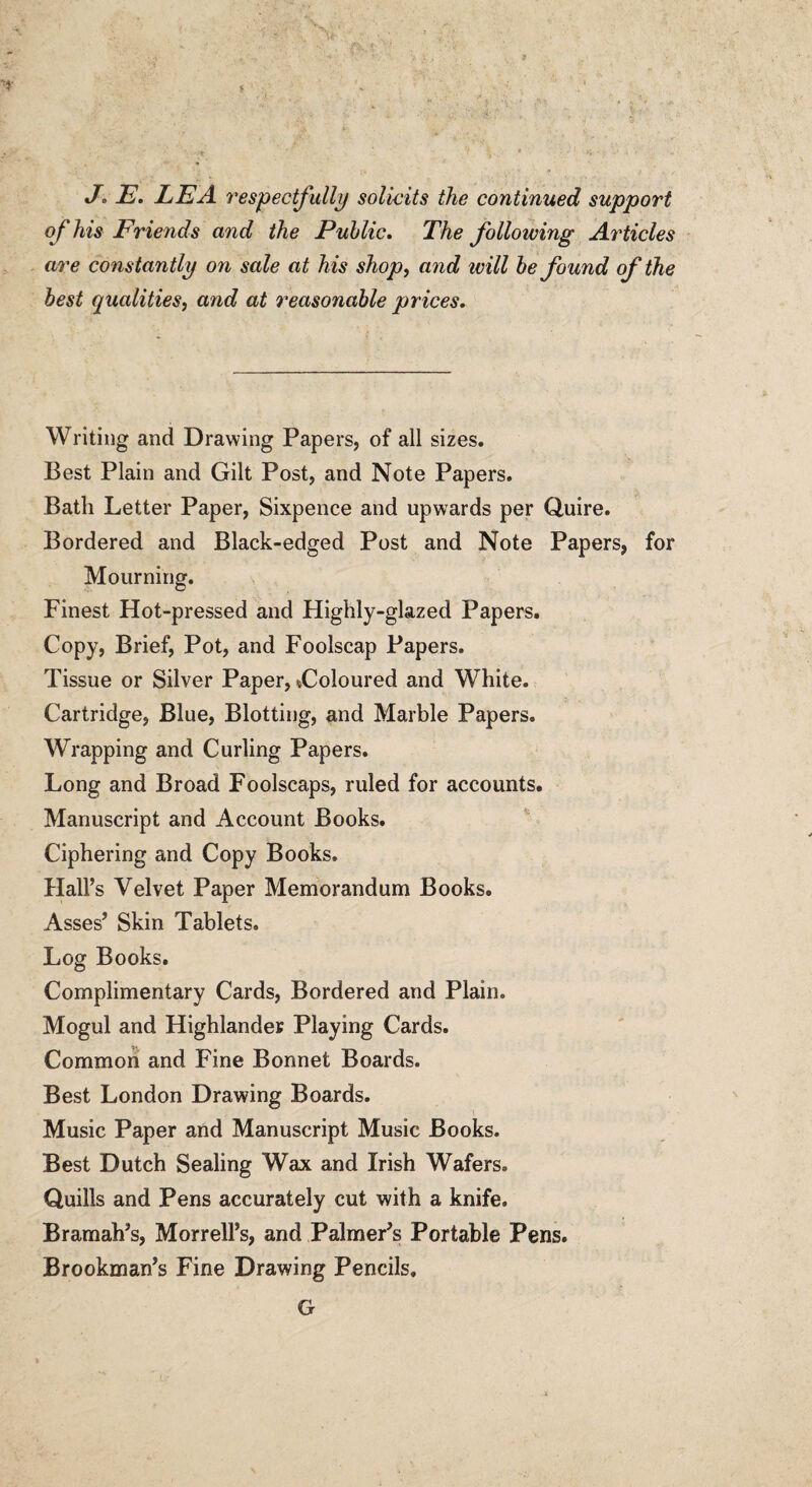 J. E. LEA respectfully solicits the continued support of his Friends and the Public. The following Articles are constantly on sale at his shop, and ivill be found of the best qualities, and at reasonable prices. Writing and Drawing Papers, of all sizes. Best Plain and Gilt Post, and Note Papers. Bath Letter Paper, Sixpence and upwards per Quire. Bordered and Black-edged Post and Note Papers, for Mourning. Finest Hot-pressed and Highly-glazed Papers. Copy, Brief, Pot, and Foolscap Papers. Tissue or Silver Paper, ^Coloured and White. Cartridge, Blue, Blotting, and Marble Papers. Wrapping and Curling Papers. Long and Broad Foolscaps, ruled for accounts. Manuscript and Account Books. Ciphering and Copy Books. Hall’s Velvet Paper Memorandum Books. Asses’ Skin Tablets. Log Books. Complimentary Cards, Bordered and Plain. Mogul and Highlander Playing Cards. Common and Fine Bonnet Boards. Best London Drawing Boards. Music Paper and Manuscript Music Books. Best Dutch Sealing Wax and Irish Wafers. Quills and Pens accurately cut with a knife. Bramah’s, Morrell’s, and Palmer’s Portable Pens. Brookman’s Fine Drawing Pencils. G