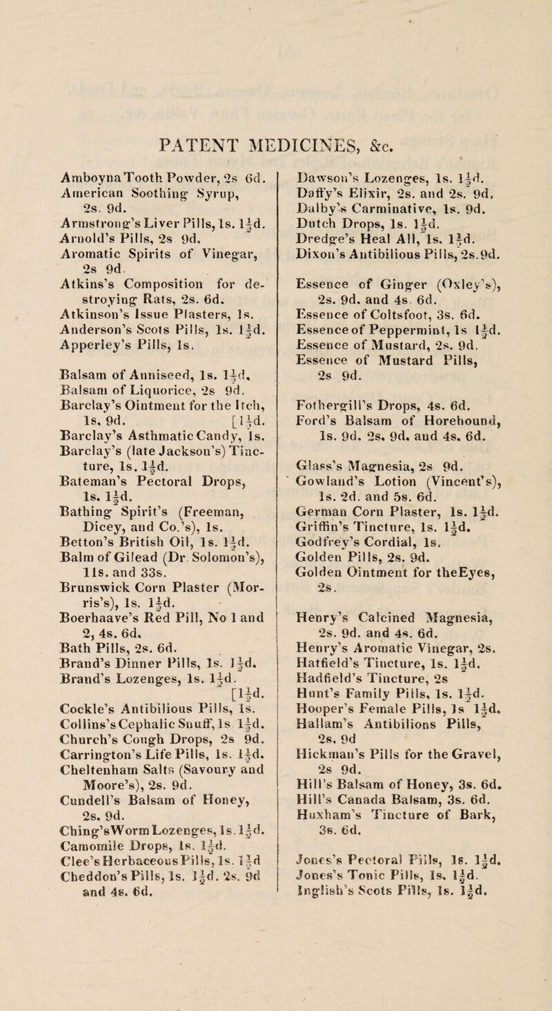 PATENT MEDICINES, &c. AmboynaTooth Powder, 2s 6d. American Soothing- Syrup, 2s. 9d. Armstrong’sLiver Pills, Is. l|d. Arnold’s Pills, 2s 9d, Aromatic Spirits of Vinegar, 2s 9d. Atkins’s Composition for de¬ stroying Rats, 2s. 6d. Atkinson’s Issue Plasters, Is. Anderson’s Scots Pills, Is. l|d. Apperiey’s Pills, Is. Balsam of Anniseed, Is. l^d. Balsam of Liquorice, 2s 9d. Barclay’s Ointment for the Itch, Is, 9d. [l|d. Barclay’s Asthmatic Candy, Is. Barclay’s (late Jackson’s) Tinc¬ ture, Is. l|d. Bateman’s Pectoral Drops, Is. Ifd. Bathing Spirit’s (Freeman, Dicey, and Co.’s), Is. Betton’s British Oil, Is. lid. Balm of Gilead (Dr Solomon’s), 11s. and 33s. Brunswick Corn Plaster (Mor¬ ris’s), Is. lid. Boerhaave’s Red Pill, No 1 and 2, 4s. 6d, Bath Pills, 2s. 6d. Brand’s Dinner Pills, Is. 1 |d. Brand’s Lozenges, Is. l^d. [1^. Cockle’s Antibilious Pills, Is. Collins’s Cephalic Snuff, Is l^d. Church’s Cough Drops, 2s 9d, Carrington’s Life Pills, Is. lid. Cheltenham Salts (Savoury and Moore’s), 2s. 9d. Cundell’s Balsam of Honey, 2s. 9d. Ching’sWormLozenges, Is. l^d. Camomile Drops, Is. lid. Clee’sHerbaceousPills, Is. 1 id Cheddon’sPills, Is. ]|d. 2s. 9d and 4s. 6d. Dawson’s Lozenges, Is. lid. Daffy’s Elixir, 2s. and 2s. 9d. Dalby’-s Carminative, Is. 9d. Dutch Drops, Is. l^d. Dredge’s Heal All, Is. l|d. Dixon’s Antibilious Pills, 2s.9d. Essence of Ginger (Oxley’s), 2s. 9d. and 4s. 6d. Essence of Coltsfoot, 3s. fid. Essence of Peppermint, Is l^d. Essence of Mustard, 2s. 9d. Essence of Mustard Pills, 2s 9d. Fothergill’s Drops, 4s. 6d. Ford’s Balsam of Horebound, Is. 9d. 2s, 9d. and 4s. 6d. Glass’s Magnesia, 2s 9d. Gowiand’s Lotion (Vincent’s), Is. 2d. and 5s. 6d. German Corn Plaster, Is. Ijd. Griffin’s Tincture, Is. I^d. Godfrey’s Cordial, Is.. Golden Pills, 2s. 9d. Golden Ointment for theEyes, 2s. Henry’s Calcined Magnesia, 2s. 9d. and 4s. 6d. Henry’s Aromatic Vinegar, 2s. Hatfield’s Tincture, Is. l^d. Hadfield’s Tincture, 2s Hunt’s Family Pills, Is. ljd. Hooper’s Female Pills, Is l^d. Hallam’s Antibilions Pills, 2s. 9d Hickman’s Pills for the Gravel, 2s 9d. Hill’s Balsam of Honey, 3s. 6d. Hill’s Canada Balsam, 3s. 6d. Hexham’s Tincture of Bark, 3s. 6d. Jones’s Pectoral Pills, Is. l|d. Jones’s Tonic Pills, Is. l|d. Snglish’s Scots Fills, Is. 3|d,