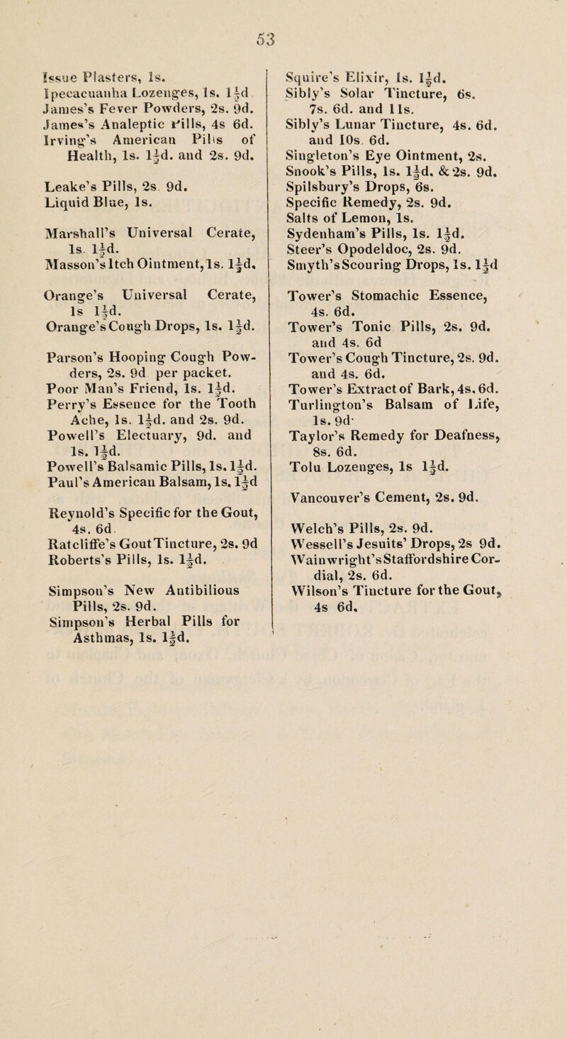 Issue Plasters, Is. Ipecacuanha Lozenges, Is. l~d James’s Fever Powders, 2s. 9d. James’s Analeptic Pills, 4s 6d. Irving’s American Fills of Health, Is. l^d. and 2s. 9d. Leake’s Pills, 2s 9d. Liquid Blue, Is. Marshall’s Universal Cerate, Is. lfd. Masson’s Itch Ointment, Is. l^d, Oransre’s Universal Cerate, Is l|d. Orange’s Cough Drops, Is. l|d. Parson’s Hooping Cough Pow¬ ders, 2s. 9d per packet. Poor Man’s Friend, Is. l^d. Perry’s Essence for the Tooth Ache, Is. l~d. and 2s. 9d. Powell’s Electuary, 9d. and Is. lfd. Powell’s Balsamic Pills, Is. l|d. Paul’s American Balsam, Is. Reynold’s Specific for the Gout, 4s. 6d Ratcliflfe’s GoutTincture, 2s. 9d Roberts’s Pills, Is. l^d. Simpson’s New Antibilious PilIs, 2s. 9d. Simpson’s Herbal Pills for Asthmas, Is. l|d. Squire’s Elixir, Is. l|d. Sibly’s Solar Tincture, 6s. 7s. 6d. and 1 Is. Sibly’s Lunar Tincture, 4s. fid. and IOs. fid. Singleton’s Eye Ointment, 2s. Snook’s Pills, Is. l|d. & 2s. 9d. Spilsbury’s Drops, 6s. Specific Remedy, 2s. 9d. Salts of Lemon, Is. Sydenham’s Pills, Is. l^d. Steer’s Opodeldoc, 2s. 9d. Smyth’s Scouring Drops, Is. l|d Tower’s Stomachic Essence, 4s. fid. Tower’s Tonic Pills, 2s. 9d. and 4s. 6d Tower’s Cough Tincture, 2s. 9d. and 4s. 6d. Tower’s Extract of Bark, 4s. 6d. Turlington’s Balsam of Life, Is. 9d- Taylor’s Remedy for Deafness, 8s. 6d. Tolu Lozenges, Is l^d. Vancouver’s Cement, 2s. 9d. Welch’s Pills, 2s. 9d. Wessell’s Jesuits’Drops, 2s 9d. Wainwright’sStafFordshire Cor¬ dial, 2s. fid. Wilson’s Tincture for the Gout,, 4s 6d.