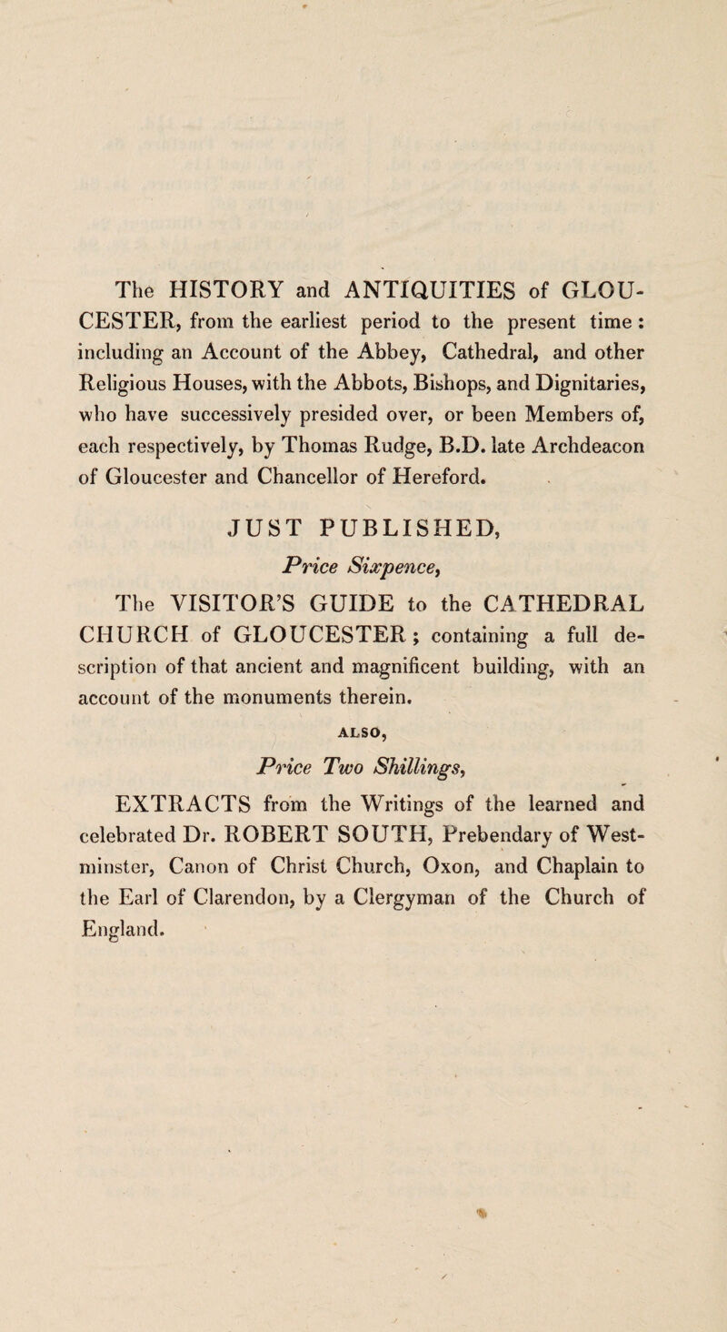 The HISTORY and ANTIQUITIES of GLOU¬ CESTER, from the earliest period to the present time : including an Account of the Abbey, Cathedral, and other Religious Houses, with the Abbots, Bishops, and Dignitaries, who have successively presided over, or been Members of, each respectively, by Thomas Rudge, B.D. late Archdeacon of Gloucester and Chancellor of Hereford. JUST PUBLISHED, Price Sixpence, The VISITOR’S GUIDE to the CATHEDRAL CHURCH of GLOUCESTER; containing a full de¬ scription of that ancient and magnificent building, with an account of the monuments therein, ALSO, Price Two Shillings, EXTRACTS from the Writings of the learned and celebrated Dr. ROBERT SOUTH, Prebendary of West¬ minster, Canon of Christ Church, Oxon, and Chaplain to the Earl of Clarendon, by a Clergyman of the Church of England.