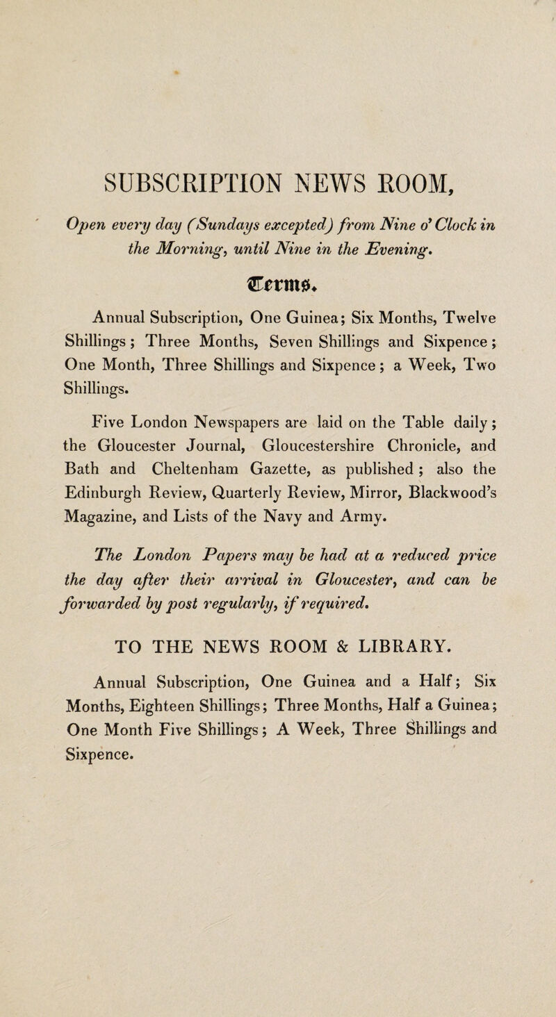 SUBSCRIPTION NEWS ROOM, Open every day (Sundays excepted) from Nine o’ Clock in the Morning, until Nine in the Evening. Coring* Annual Subscription, One Guinea; Six Months, Twelve Shillings ; Three Months, Seven Shillings and Sixpence ; One Month, Three Shillings and Sixpence; a Week, Two Shillings. Five London Newspapers are laid on the Table daily; the Gloucester Journal, Gloucestershire Chronicle, and Bath and Cheltenham Gazette, as published; also the Edinburgh Review, Quarterly Review, Mirror, Blackwood’s Magazine, and Lists of the Navy and Army. The London Papers may he had at a reduced price the day after their arrival in Gloucester, and can be forwarded by post regularly, if required. TO THE NEWS ROOM & LIBRARY. Annual Subscription, One Guinea and a Half; Six Months, Eighteen Shillings; Three Months, Half a Guinea; One Month Five Shillings; A Week, Three Shillings and Sixpence.