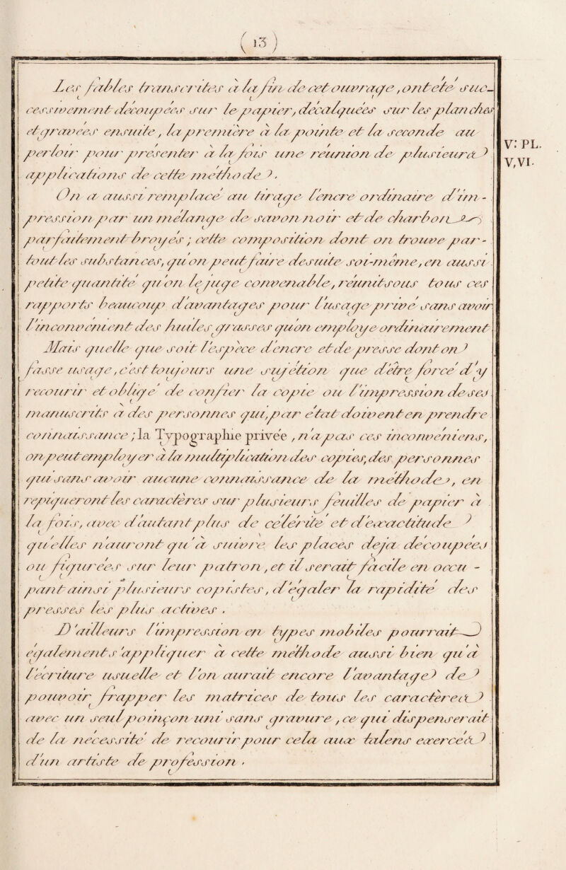 î3 7 /1 / / ' \ 7 /■} / // Z/-:/' labiés t/ansc/rti/s a ta lira de veto unraae,ontete suc- cerjioementdeoozpees sur le p/apaer, decadpuees sur lesplan dm etyravees ensuite, lapremière à iapoainte et Za seconde are per/car pan/'présente/' a la fais une reunzon de p Znsi cura t applications e/e cette n/etlio cZe t ( lu a a/ersi rempdaec are tirapc Z encre o/'dzneure' d'Z/n - press/0/1 par 7/// /neZa/ipc/Zc saro/i /za//' et dechar Z a/cJCsÇ parfaitement drop es ; cette composition dont an trouvepar¬ tout les sais tan car, pu an peut faire desuitesoi-meme, en aussi . petite pu antite- pu an le-pipe co/ioe/ia Z?le, re/inltsous tous ces rappa/'ts beaucoup /Za//an tapes pour Z//sape pria a sans avoir Z’incoziocnzent des Z ullespz verses /pro/i es/pZjpe a/ di/ia// e/ne/z/ Mots cp/e/Ze /p/e soit/espece /Zencre et de presse dont ond fasse //sape, c ’est tou/oz/7's ///ce or//et/an pue de/re force dly recoz/rzr et oldipe de confie,r Za copie ou Z’z/npress/on de so manuscrits a des perso/mes pznp/ar états do ment en prendre con/uussance ;la Typographie pnvee , n’a pas ces incono chiens, on p eut-employer à Za /nultpdu utauz des copies, des personnes pu sa/ur an air arreuneconnaissance de Za méthode >, en repnpueront Zes caractères sur plus zeurs feu/lies de papier à . Za fois, aoec rf autant plus de célérité et derras tz tu de ^ pi/'elles n'a/iront p//‘à snm/e Zes places dopa deoaupeco ou fi/yi/rees sur leur patron, et d serait facile/ en oocri - part ainsi pdusieiirs copistes, d epaler la rapidité des presses les plus actives . d) 'ailleurs Z'impression/en types mob des p orerrazt—d) /paiements apydzplier a cette metli ode aussi bien pu à /'écriture usuelleet bon aurait encore b avant/ipe > ded //ea/oa/r frapper les matrices de> tous les caractèrectd avec z/n seu/poinçon uni sans pravure, ce' pu v dispenserait le la nécessite de recourir pour ce Za ans talerur esercetkd Z un artiste de profession > V: PL. V,VI.