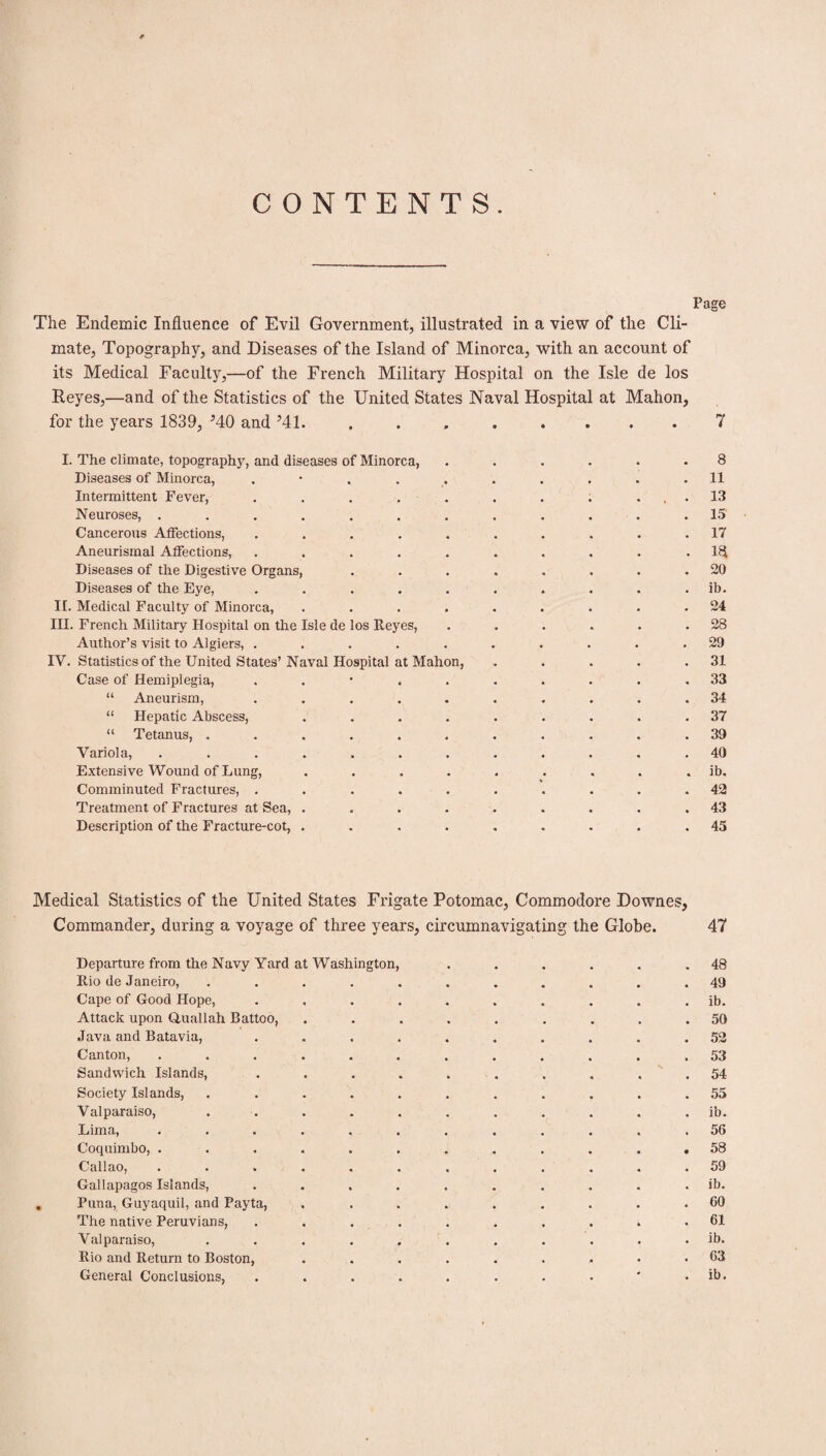 CONTENTS. Page The Endemic Influence of Evil Government, illustrated in a view of the Cli¬ mate, Topography, and Diseases of the Island of Minorca, with an account of its Medical Faculty,—of the French Military Hospital on the Isle de los Reyes,—and of the Statistics of the United States Naval Hospital at Mahon, for the years 1839, MO and Ml. . . . . .... 7 I. The climate, topography, and diseases of Minorca, ...... 8 Diseases of Minorca, .......... 11 Intermittent Fever, . . . . . . . . ... 13 Neuroses, ............ 15 Cancerous Affections, .......... 17 Aneurismal Affections, .......... 18 Diseases of the Digestive Organs, ........ 20 Diseases of the Eye, .......... ib. II. Medical Faculty of Minorca, ......... 24 III. French Military Hospital on the Isle de los Reyes, . . . . . .28 Author’s visit to Algiers, .......... 29 IV. Statistics of the United States’Naval Hospital at Mahon, . . . . .31 Case of Hemiplegia, 33 “ Aneurism, .......... 34 “ Hepatic Abscess, ......... 37 “ Tetanus, ........... 39 Variola, ............ 40 Extensive Wound of Lung, ......... ib. Comminuted Fractures, .......... 42 Treatment of Fractures at Sea, ......... 43 Description of the Fracture-cot, ......... 45 Medical Statistics of the United States Frigate Potomac, Commodore Downes, - - «/ Commander, during a voyage of three years, circumnavi gating the Globe. 47 Departure from the Navy Yard at Washington, 48 Rio de Janeiro, 49 Cape of Good Hope, ib. Attack upon Quallah Battoo, 50 Java and Batavia, 52 Canton, 53 Sandwich Islands, 54 Society Islands, 55 Valparaiso, ib. Lima, 56 Coquimbo, . • 58 Callao, 59 Gallapagos Islands, ib. . Puna, Guyaquil, and Payta, 60 The native Peruvians, k 61 Valparaiso, ib. Rio and Return to Boston, 63 General Conclusions, ib.