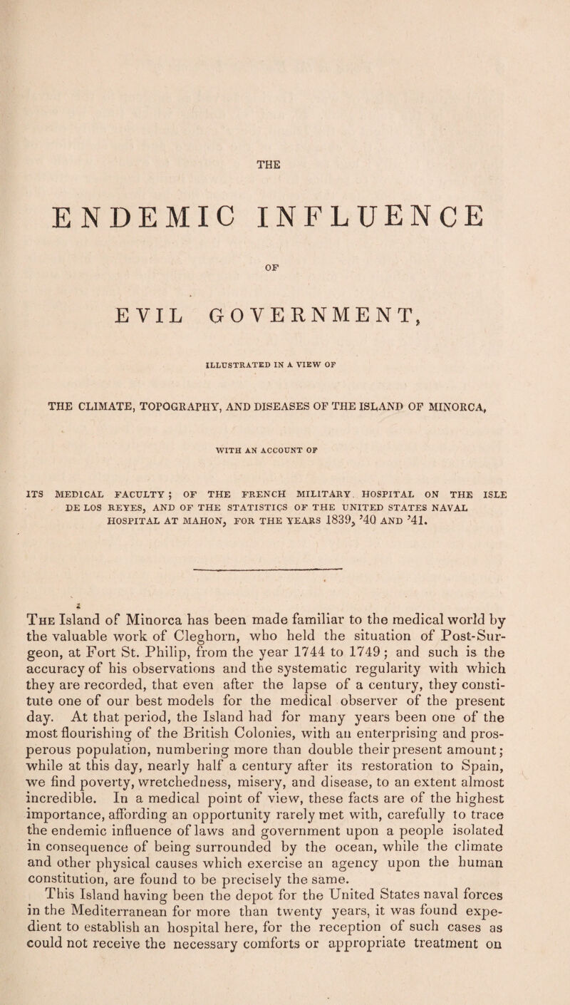 THE ENDEMIC INFLUENCE OF EVIL GOVERNMENT, ILLUSTRATED IN A VIEW OF THE CLIMATE, TOPOGRAPHY, AND DISEASES OF THE ISLAND OF MINORCA, WITH AN ACCOUNT OF ITS MEDICAL FACULTY; OF THE FRENCH MILITARY. HOSPITAL ON THE ISLE DE LOS REYES, AND OF THE STATISTICS OF THE UNITED STATES NAVAL HOSPITAL AT MAHON, FOR THE YEARS 1839, J4Q AND 541. The Island of Minorca has been made familiar to the medical world by the valuable work of Cleghorn, who held the situation of Post-Sur¬ geon, at Fort St. Philip, from the year 1744 to 1749; and such is the accuracy of his observations and the systematic regularity with which they are recorded, that even after the lapse of a century, they consti¬ tute one of our best models for the medical observer of the present day. At that period, the Island had for many years been one of the most flourishing of the British Colonies, with an enterprising and pros¬ perous population, numbering more than double their present amount; while at this day, nearly half a century after its restoration to Spain, we find poverty, wretchedness, misery, and disease, to an extent almost incredible. In a medical point of view, these facts are of the highest importance, affording an opportunity rarely met with, carefully to trace the endemic influence of laws and government upon a people isolated in consequence of being surrounded by the ocean, while the climate and other physical causes which exercise an agency upon the human constitution, are found to be precisely the same. This Island having been the depot for the United States naval forces in the Mediterranean for more than twenty years, it was found expe¬ dient to establish an hospital here, for the reception of such cases as could not receive the necessary comforts or appropriate treatment on