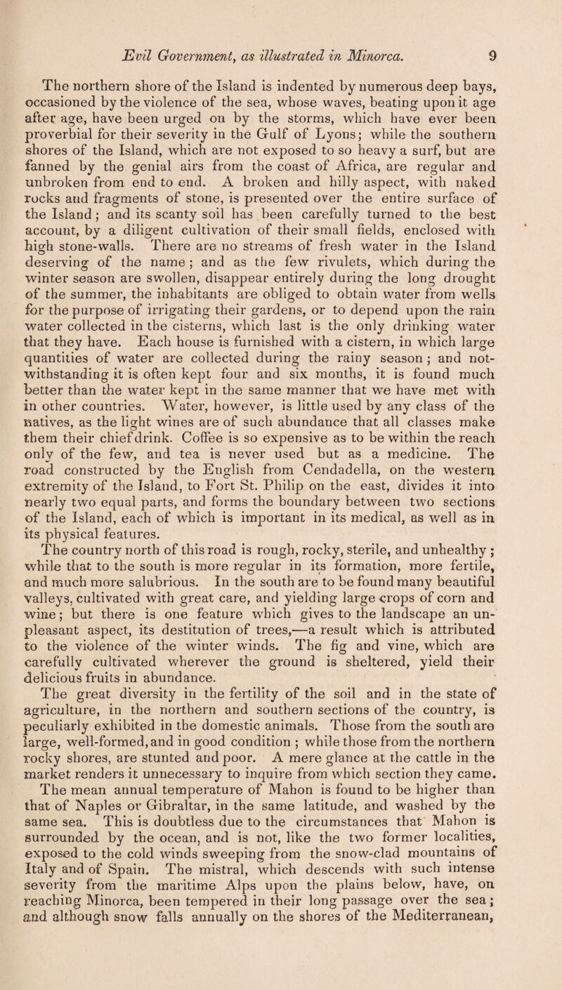 The northern shore of the Island is indented by numerous deep bays, occasioned by the violence of the sea, whose waves, beating upon it age after age, have been urged on by the storms, which have ever been proverbial for their severity in the Gulf of Lyons; while the southern shores of the Island, which are not exposed to so heavy a surf, but are fanned by the genial airs from the coast of Africa, are regular and unbroken from end to end. A broken and hilly aspect, with naked rocks and fragments of stone, is presented over the entire surface of the Island; and its scanty soil has been carefully turned to the best account, by a diligent cultivation of their small fields, enclosed with high stone-walls. There are no streams of fresh water in the Island deserving of the name ; and as the few rivulets, which during the winter season are swollen, disappear entirely during the long drought of the summer, the inhabitants are obliged to obtain water from wells for the purpose of irrigating their gardens, or to depend upon the rain water collected in the cisterns, which last is the only drinking water that they have. Each house is furnished with a cistern, in which large quantities of water are collected during the rainy season ; and not¬ withstanding it is often kept four and six months, it is found much better than the water kept in the same manner that we have met with in other countries. Water, however, is little used by any class of the natives, as the lmht wines are of such abundance that all classes make them their chief drink. Coffee is so expensive as to be within the reach only of the few, and tea is never used but as a medicine. The road constructed by the English from Cendadella, on the western extremity of the Island, to Fort St. Philip on the east, divides it into nearly two equal parts, and forms the boundary between two sections of the Island, each of which is important in its medical, as well as in its physical features. The country north of this road is rough, rocky, sterile, and unhealthy ; while that to the south is more regular in its formation, more fertile, and much more salubrious. In the south are to be found many beautiful valleys, cultivated with great care, and yielding large crops of corn and wine; but there is one feature which gives to the landscape an un¬ pleasant aspect, its destitution of trees,—a result which is attributed to the violence of the winter winds. The fig and vine, which are carefully cultivated wherever the ground is sheltered, yield their delicious fruits in abundance. The great diversity in the fertility of the soil and in the state of agriculture, in the northern and southern sections of the country, is peculiarly exhibited in the domestic animals. Those from the south are large, well-formed, and in good condition ; while those from the northern rocky shores, are stunted and poor. A mere glance at the cattle in the market renders it unnecessary to inquire from which section they came. The mean annual temperature of Mahon is found to be higher than that of Naples or Gibraltar, in the same latitude, and washed by the same sea. This is doubtless due to the circumstances that Mahon is surrounded by the ocean, and is not, like the two former localities, exposed to the cold winds sweeping from the snow-clad mountains of Italy and of Spain. The mistral, which descends with such intense severity from the maritime Alps upon the plains below, have, on reaching Minorca, been tempered in their long passage over the sea; and although snow falls annually on the shores of the Mediterranean,