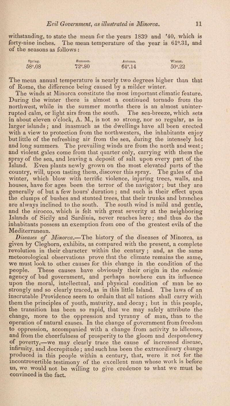 withstanding, to state the mean for the years 1839 and ’40, which is forty-nine inches. The mean temperature of the year is 61°,31, and of the seasons as follows : Spring. Summer. Autumn. Winter. 58°.08 72°.80 64°.14 50°.22 The mean annual temperature is nearly two degrees higher than that of Rome, the difference being caused by a milder winter. The winds at Minorca constitute the most important climatic feature. During the winter there is almost a continued tornado from the northwest, while in the summer months there is an almost uninter¬ rupted calm, or light airs from the south. The sea-breeze, which sets in about eleven o’clock, A. M., is not so strong, nor so regular, as in larger islands ; and inasmuch as the dwellings have all been erected with a view to protection from the northwesters, the inhabitants enjoy but little of the refreshing air from the sea, during the intensely hot and long summers. The prevailing winds are from the north and west; and violent gales come from that quarter only, carrying with them the spray of the sea, and leaving a deposit of salt upon every part of the Island. Even plants newly grown on the most elevated parts of the country, will, upon tasting them, discover this spray. The gales of the winter, which blow with terrific violence, injuring trees, walls, and houses, have for ages been the terror of the navigator; but they are generally of but a few hours’ duration ; and such is their effect upon the clumps of bushes and stunted trees, that their trunks and branches are always inclined to the south. The south wind is mild and gentle, and the sirocco, which is felt with great severity at the neighboring Islands of Sicily and Sardinia, never reaches here; and thus do the inhabitants possess an exemption from one of the greatest evils of the Mediterranean. Diseases of Minorca.—The history of the diseases of Minorca, as given by Cleghorn, exhibits, as compared with the present, a complete revolution in their character within the century ; and, as the same meteorological observations prove that the climate remains the same, we must look to other causes for this change in the condition of the people. These causes have obviously their origin in the endemic agency of bad government, and perhaps nowhere can its influence upon the moral, intellectual, and physical condition of man be so strongly and so clearly traced, as in this little Island. The laws of an inscrutable Providence seem to ordain that all nations shall carry with «/ them the principles of youth, maturity, and decay; but in this people, the transition has been so rapid, that we may safely attribute the change, more to the oppression and tyranny of man, than to the operation of natural causes. In the change of government from freedom to oppression, accompanied with a change from activity to idleness, and from the cheerfulness of prosperity to the gloom and despondency of poverty,—we may clearly trace the cause of increased disease, infirmity, and decrepitude; and such has been the extraordinary change produced in this people within a century, that, were it not for the incontrovertible testimony of the excellent man whose work is before us, we would not be willing to give credence to what we must be convinced is the fact.