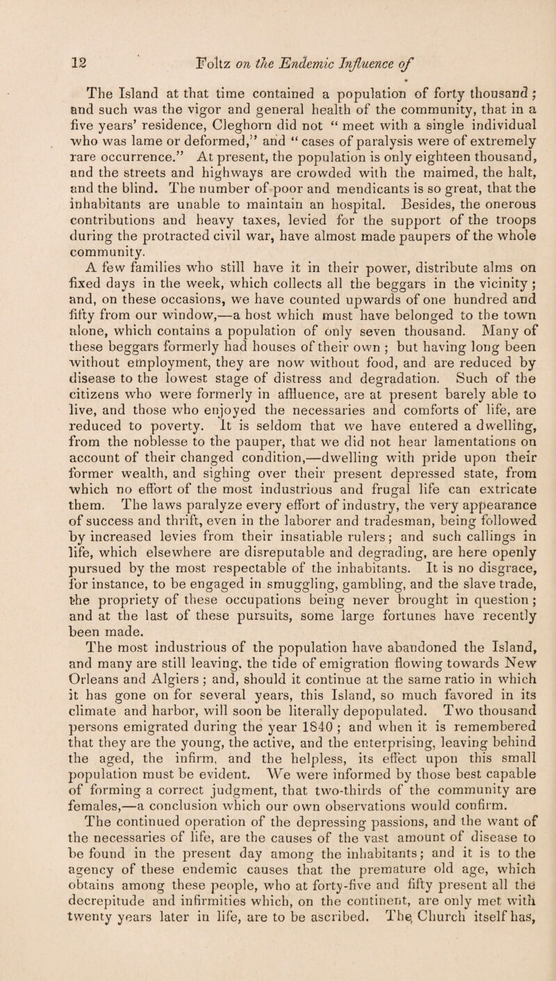 h The Island at that time contained a population of forty thousand ; and such was the vigor and general health of the community, that in a five years’ residence, Cleghorn did not “ meet with a single individual who was lame or deformed,” and “ cases of paralysis w7ere of extremely rare occurrence.” At present, the population is only eighteen thousand, and the streets and highways are crowded with the maimed, the halt, and the blind. The number of poor and mendicants is so great, that the inhabitants are unable to maintain an hospital. Besides, the onerous contributions and heavy taxes, levied for the support of the troops during the protracted civil war, have almost made paupers of the whole community. A few families who still have it in their power, distribute alms on fixed days in the week, which collects all the beggars in the vicinity ; and, on these occasions, we have counted upwards of one hundred and fifty from our window,—a host which must have belonged to the town alone, which contains a population of only seven thousand. Many of these beggars formerly had houses of their own ; but having long been without employment, they are now without food, and are reduced by disease to the lowest stage of distress and degradation. Such of the citizens who were formerly in affluence, are at present barely able to live, and those who enjoyed the necessaries and comforts of life, are reduced to poverty. It is seldom that we have entered a dwelling, from the noblesse to the pauper, that we did not hear lamentations on account of their changed condition,—dwelling with pride upon their former wealth, and sighing over their present depressed state, from which no effort of the most industrious and frugal life can extricate them. The laws paralyze every effort of industry, the very appearance of success and thrift, even in the laborer and tradesman, being followed by increased levies from their insatiable rulers; and such callings in life, which elsewhere are disreputable and degrading, are here openly pursued by the most respectable of the inhabitants. It is no disgrace, for instance, to be engaged in smuggling, gambling, and the slave trade, the propriety of these occupations being never brought in question ; and at the last of these pursuits, some large fortunes have recently been made. The most industrious of the population have abandoned the Island, and many are still leaving, the tide of emigration flowing towards New Orleans and Algiers ; and, should it continue at the same ratio in which it has gone on for several years, this Island, so much favored in its climate and harbor, will soon be literally depopulated. Two thousand persons emigrated during the year 1840 ; and when it is remembered that they are the young, the active, and the enterprising, leaving behind the aged, the infirm, and the helpless, its effect upon this small population must be evident. We were informed by those best capable of forming a correct judgment, that two-thirds of the community are females,—a conclusion which our own observations would confirm. The continued operation of the depressing passions, and the want of the necessaries of life, are the causes of the vast amount of disease to be found in the present day among the inhabitants; and it is to the agency of these endemic causes that the premature old age, which obtains among these people, who at forty-five and fifty present all the decrepitude and infirmities which, on the continent, are only met with twenty years later in life, are to be ascribed. The, Church itself has,