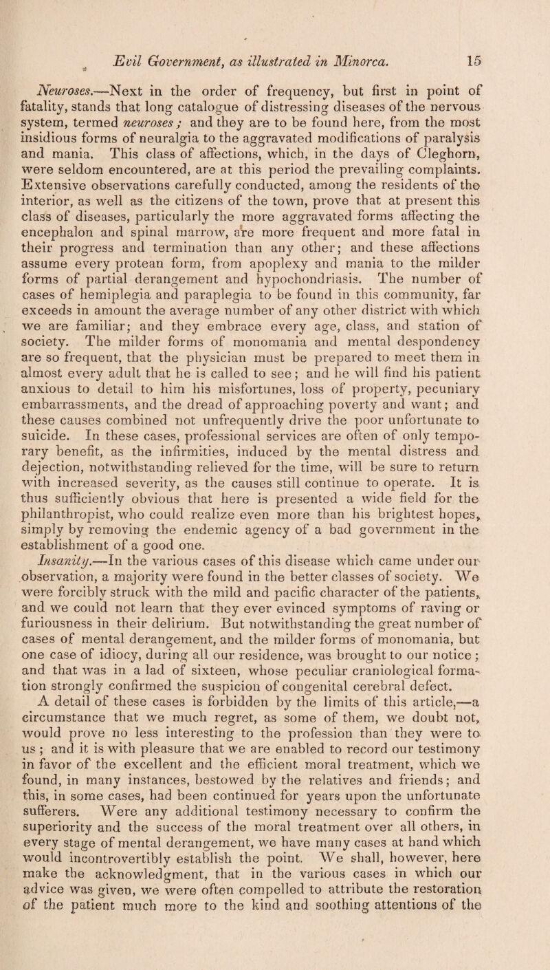 'fi ' Neuroses.—Next in the order of frequency, but first in point of fatality, stands that long catalogue of distressing diseases of the nervous system, termed neuroses ; and they are to be found here, from the most insidious forms of neuralgia to the aggravated modifications of paralysis and mania. This class of affections, which, in the days of Cleghorn, were seldom encountered, are at this period the prevailing complaints. Extensive observations carefully conducted, among the residents of the interior, as well as the citizens of the town, prove that at present this class of diseases, particularly the more aggravated forms affecting the encephalon and spinal marrow, are more frequent and more fatal in their progress and termination than any other; and these affections assume every protean form, from apoplexy and mania to the milder forms of partial derangement and hypochondriasis. The number of cases of hemiplegia and paraplegia to be found in this community, far exceeds in amount the average number of any other district with which we are familiar; and they embrace every age, class, and station of society. The milder forms of monomania and mental despondency are so frequent, that the physician must be prepared to meet them in almost every adult that he is called to see; and he will find his patient anxious to detail to him his misfortunes, loss of property, pecuniary embarrassments, and the dread of approaching poverty and want; and these causes combined not unfrequently drive the poor unfortunate to suicide. In these cases, professional services are often of only tempo¬ rary benefit, as the infirmities, induced by the mental distress and. dejection, notwithstanding relieved for the time, will be sure to return with increased severity, as the causes still continue to operate. It is thus sufficiently obvious that here is presented a wide field for the philanthropist, who could realize even more than his brightest hopes* simply by removing the endemic agency of a bad government in the establishment of a good one. Insanity.—In the various cases of this disease which came under our observation, a majority were found in the better classes of society. We were forcibly struck with the mild and pacific character of the patients,, and we could not learn that they ever evinced symptoms of raving or furiousness in their delirium. But notwithstanding the great number of cases of mental derangement, and the milder forms of monomania, but one case of idiocy, during all our residence, was brought to our notice ; and that was in a lad of sixteen, whose peculiar craniological forma¬ tion strongly confirmed the suspicion of con genital cerebral defect. A detail of these cases is forbidden by the limits of this article,—a circumstance that we much regret, as some of them, we doubt not, would prove no less interesting to the profession than they were to us ; and it is with pleasure that we are enabled to record our testimony in favor of the excellent and the efficient moral treatment, which we found, in many instances, bestowed by the relatives and friends; and this, in some cases, had been continued for years upon the unfortunate sufferers. Were any additional testimony necessary to confirm the superiority and the success of the moral treatment over all others, in every stage of mental derangement, we have many cases at hand which would incontrovertibly establish the point. We shall, however, here make the acknowledgment, that in the various cases in which our advice was given, we were often compelled to attribute the restoration of the patient much more to the kind and soothing attentions of the