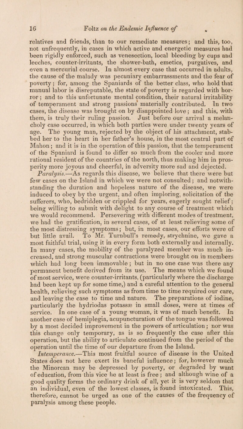 relatives and friends, than to our remediate measures; and this, too, not unfrequently, in cases in which active and energetic measures had been rigidly enforced, such as venesection, local bleeding by cups and leeches, counter-irritants, the shower-bath, emetics, purgatives, and even a mercurial course. In almost every case that occurred in adults, the cause of the malady was pecuniary embarrassments and the fear of poverty; for, among the Spaniards of the better class, who hold that manual labor is disreputable, the state of poverty is regarded with hor¬ ror ; and to this unfortunate mental condition, their natural irritability of temperament and strong passions materially contributed. In two cases, the disease was brought on by disappointed love; and this, with them, is truly their ruling passion. Just before our arrival a melan¬ choly case occurred, in which both parties were under twenty years of age. The young man, rejected by the object of his attachment, stab¬ bed her to the heart in her father’s house, in the most central part of Mahon; and it is in the operation of this passion, that the temperament of the Spaniard is found to differ so much from the cooler and more rational resident of the countries of the north, thus making him in pros¬ perity more joyous and cheerful, in adversity more sad and dejected. Paralysis.—As regards this disease, we believe that there were but few cases on the Island in which we were not consulted; and notwith¬ standing the duration and hopeless nature of the disease, we were induced to obey by the urgent, and often imploring, solicitation of the sufferers, who, bedridden or crippled for years, eagerly sought relief; being willing to submit with delight to any course of treatment which we would recommend. Persevering with different modes of treatment, we had the gratification, in several cases, of at least relieving some of the most distressing symptoms; but, in most cases, our efforts were of but little avail. To Mr. Turnbull’s remedy, strychnine, we gave a most faithful trial, using it in every form both externally and internally. In many cases, the mobility of the paralyzed member was much in¬ creased, and strong muscular contractions were brought on in members which had long been immovable ; but in no one case was there any permanent benefit derived from its use. The means which we found of most service, were counter-irritants, (particularly where the discharge had been kept up for some time,) and a careful attention to the general health, relieving such symptoms as from time to time required our care, and leaving the case to time and nature. The preparations of iodine, particularly the hydriodas potassse in small doses, were at times of service. In one case of a young woman, it was of much benefit. In another case of hemiplegia, acupuncturation of the tongue was followed by a most decided improvement in the powers of articulation; nor was this change only temporary, as is so frequently the case after this operation, but the ability to articulate continued from the period of the operation until the time of our departure from the Island. Intemperance.—This most fruitful source of disease in the United States does not here exert its baneful influence; for, however much the Minorcan may be depressed by poverty, or degraded by want of education, from this vice he at least is free ; and although wine of a good quality forms the ordinary drink of all, yet it is very seldom that an individual, even of the lowest classes, is found intoxicated. This, therefore, cannot be urged as one of the causes of the frequency of paralysis among these people.
