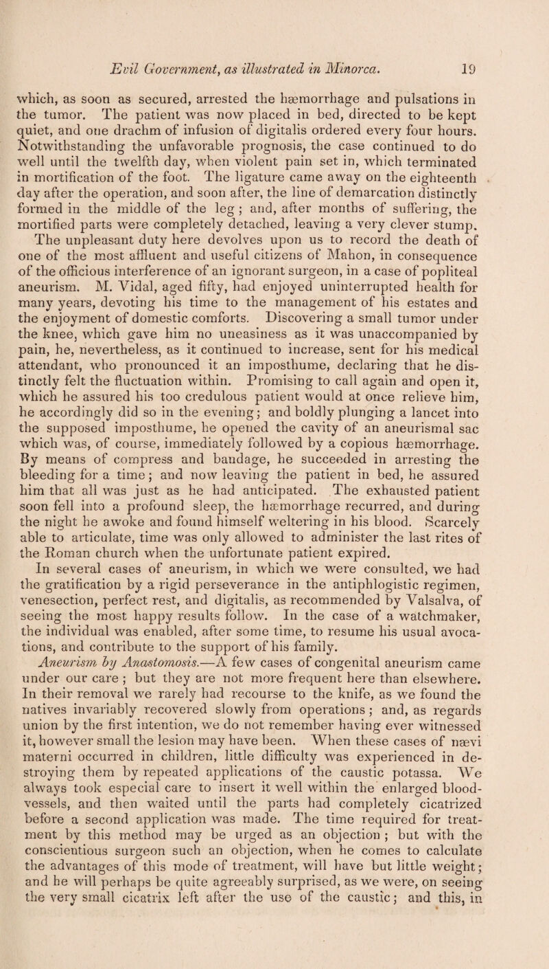 which, as soon as secured, arrested the haemorrhage and pulsations in the tumor. The patient was now placed in bed, directed to be kept quiet, and one drachm of infusion of digitalis ordered every four hours. Notwithstanding the unfavorable prognosis, the case continued to do well until the twelfth day, when violent pain set in, which terminated in mortification of the foot. The ligature came away on the eighteenth day after the operation, and soon after, the line of demarcation distinctly formed in the middle of the leg ; and, after months of suffering, the mortified parts were completely detached, leaving a very clever stump. The unpleasant duty here devolves upon us to record the death of one of the most affluent and useful citizens of Mahon, in consequence of the officious interference of an ignorant surgeon, in a case of popliteal aneurism. M. Vidal, aged fifty, had enjoyed uninterrupted health for many years, devoting his time to the management of his estates and the enjoyment of domestic comforts. Discovering a small tumor under the knee, which gave him no uneasiness as it was unaccompanied by pain, he, nevertheless, as it continued to increase, sent for his medical attendant, who pronounced it an imposthume, declaring that he dis¬ tinctly felt the fluctuation within. Promising to call again and open it, which he assured his too credulous patient would at once relieve him, he accordingly did so in the evening; and boldly plunging a lancet into the supposed imposthume, he opened the cavity of an aneurismal sac which was, of course, immediately followed by a copious haemorrhage. By means of compress and bandage, he succeeded in arresting the bleeding for a time; and now leaving the patient in bed, he assured him that all was just as he had anticipated. The exhausted patient soon fell into a profound sleep, the haemorrhage recurred, and during the night he awoke and found himself weltering in his blood. Scarcely able to articulate, time was only allowed to administer the last rites of the Roman church when the unfortunate patient expired. In several cases of aneurism, in which we were consulted, we had the gratification by a rigid perseverance in the antiphlogistic regimen, venesection, perfect rest, and digitalis, as recommended by Valsalva, of seeing the most happy results follow. In the case of a watchmaker, the individual was enabled, after some time, to resume his usual avoca¬ tions, and. contribute to the support of his family. Aneurism by Anastomosis.—A few cases of congenital aneurism came under our care ; but they are not more frequent here than elsewhere. In their removal we rarely had recourse to the knife, as we found the natives invariably recovered slowly from operations ; and, as regards union by the first intention, we do not remember having ever witnessed it, however small the lesion may have been. When these cases of naevi materni occurred in children, little difficulty was experienced in de¬ stroying them by repeated applications of the caustic potassa. We always took especial care to insert it well within the enlarged blood¬ vessels, and then waited until the parts had completely cicatrized before a second application was made. The time required for treat¬ ment by this method may be urged as an objection ; but with the conscientious surgeon such an objection, when he comes to calculate the advantages of this mode of treatment, will have but little weight; and he will perhaps be quite agreeably surprised, as we were, on seeing the very small cicatrix left after the use of the caustic; and this, in