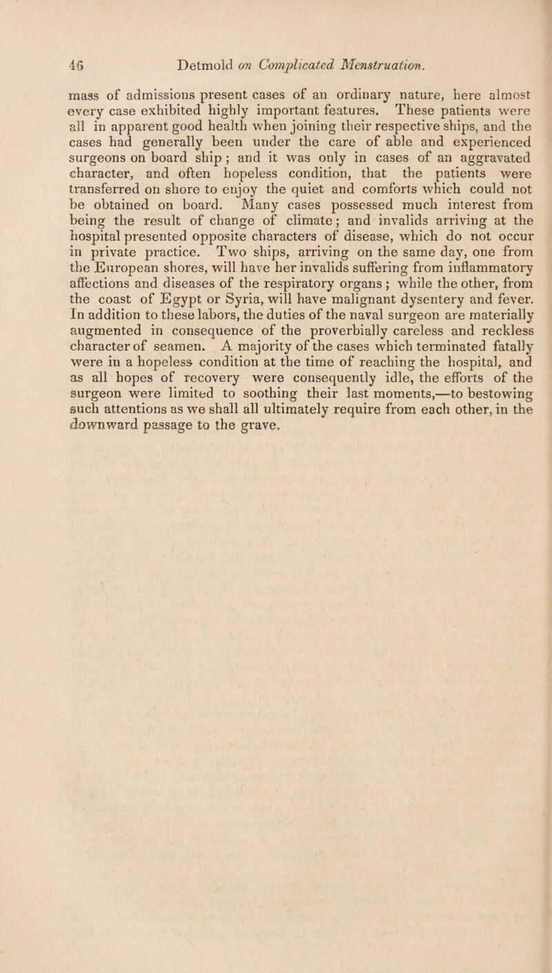 mass of admissions present cases of an ordinary nature, here almost every case exhibited highly important features. These patients were all in apparent good health when joining their respective ships, and the cases had generally been under the care of able and experienced surgeons on board ship ; and it was only in cases of an aggravated character, and often hopeless condition, that the patients were transferred on shore to enjoy the quiet and comforts which could not be obtained on board. Many cases possessed much interest from being the result of change of climate; and invalids arriving at the hospital presented opposite characters of disease, which do not occur in private practice. Two ships, arriving on the same day, one from the European shores, will have her invalids suffering from inflammatory affections and diseases of the respiratory organs ; while the other, from the coast of Egypt or Syria, will have malignant dysentery and fever. In addition to these labors, the duties of the naval surgeon are materially augmented in consequence of the proverbially careless and reckless character of seamen. A majority of the cases which terminated fatally were in a hopeless condition at the time of reaching the hospital, and as all hopes of recovery were consequently idle, the efforts of the surgeon were limited to soothing their last moments,—to bestowing such attentions as we shall all ultimately require from each other, in the downward passage to the grave,