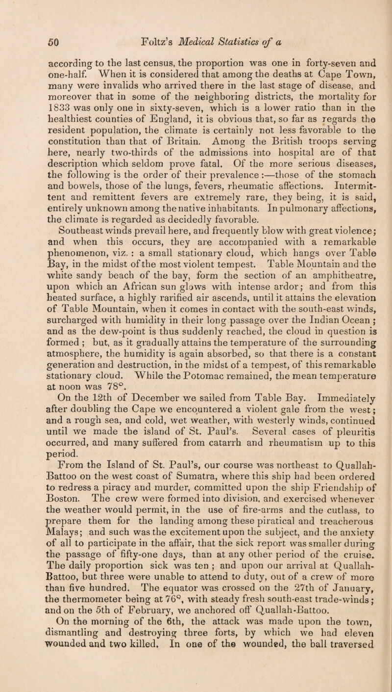 according to the last census, the proportion was one in forty-seven and one-half. When it is considered that among the deaths at Cape Town, many were invalids who arrived there in the last stage of disease, and moreover that in some of the neighboring districts, the mortality for 1833 was only one in sixty-seven, which is a lower ratio than in the healthiest counties of England, it is obvious that, so far as regards the resident population, the climate is certainly not less favorable to the constitution than that of Britain. Among the British troops serving here, nearly two-thirds of the admissions into hospital are of that description which seldom prove fatal. Of the more serious diseases, the following is the order of their prevalence :—those of the stomach and bowels, those of the lungs, fevers, rheumatic affections. Intermit¬ tent and remittent fevers are extremely rare, they being, it is said, entirely unknown among the native inhabitants. In pulmonary affections, the climate is regarded as decidedly favorable. Southeast winds prevail here, and frequently blow with great violence; and when this occurs, they are accompanied with a remarkable phenomenon, viz. : a small stationary cloud, which hangs over Table Bay, in the midst of the most violent tempest. Table Mountain and the white sandy beach of the bay, form the section of an amphitheatre, upon which an African sun glows with intense ardor; and from this heated surface, a highly rarified air ascends, until it attains the elevation of Table Mountain, when it comes in contact with the south-east winds, surcharged with humidity in their long passage over the Indian Ocean ; and as the dew-point is thus suddenly reached, the cloud in question is formed ; but, as it gradually attains the temperature of the surrounding atmosphere, the humidity is again absorbed, so that there is a constant generation and destruction, in the midst of a tempest, of this remarkable stationary cloud. While the Potomac remained, the mean temperature at noon was 78°. On the 12th of December we sailed from Table Bay. Immediately after doubling the Cape we encountered a violent gale from the west; and a rough sea, and cold, wet weather, with westerly winds, continued until we made the island of St. Paul’s. Several cases of pleuritis occurred, and many suffered from catarrh and rheumatism up to this period. From the Island of St. Paul’s, our course was northeast to Quallah- Battoo on the west coast of Sumatra, where this ship had been ordered to redress a piracy and murder, committed upon the ship Friendship of Boston. The crew were formed into division, and exercised whenever the weather would permit, in the use of fire-arms and the cutlass, to prepare them for the landing among these piratical and treacherous Malays; and such was the excitement upon the subject, and the anxiety of all to participate in the affair, that the sick report was smaller during the passage of fifty-one days, than at any other period of the cruise. The daily proportion sick was ten ; and upon our arrival at Quallah- Battoo, but three were unable to attend to duty, out of a crew of more than five hundred. The equator was crossed on the 27th of January, the thermometer being at 76Q, with steady fresh south-east trade-winds ; and on the 5th of February, we anchored off Quallah-Battoo. On the morning of the 6th, the attack was made upon the town, dismantling and destroying three forts, by which we had eleven wounded and two killed. In one of the wounded, the ball traversed