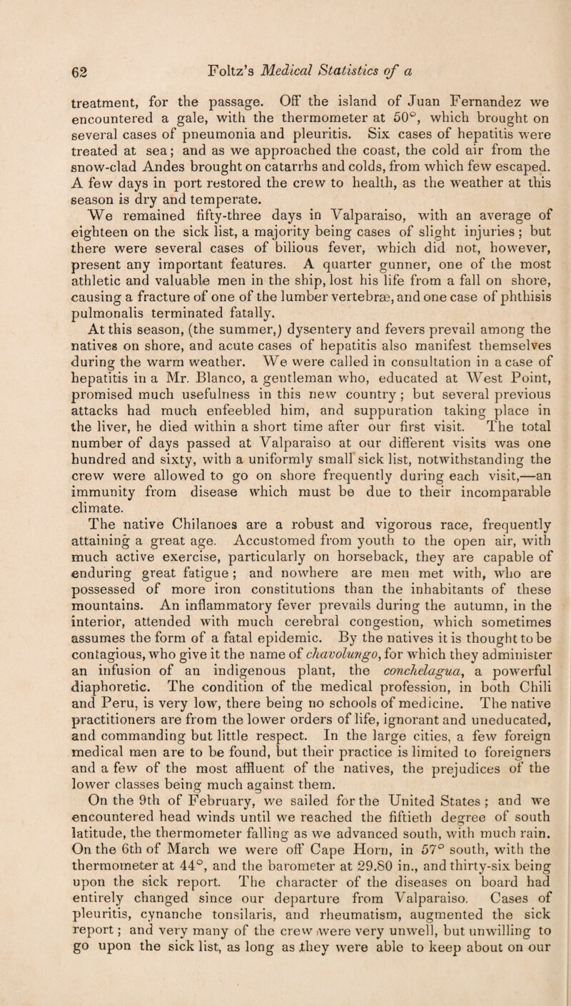 treatment, for the passage. Off the island of Juan Fernandez we encountered a gale, with the thermometer at 50°, which brought on several cases of pneumonia and pleuritis. Six cases of hepatitis were treated at sea; and as we approached the coast, the cold air from the snow-clad Andes brought on catarrhs and colds, from which few escaped. A few days in port restored the crew to health, as the weather at this season is dry and temperate. We remained fifty-three days in Valparaiso, 'with an average of eighteen on the sick list, a majority being cases of slight injuries ; but there were several cases of bilious fever, which did not, however, present any important features. A quarter gunner, one of the most athletic and valuable men in the ship, lost his life from a fall on shore, causing a fracture of one of the lumber vertebrae, and one case of phthisis pulmonalis terminated fatally. At this season, (the summer,) dysentery and fevers prevail among the natives on shore, and acute cases of hepatitis also manifest themselves during the warm weather. We were called in consultation in a case of hepatitis in a Mr. Blanco, a gentleman who, educated at West Point, promised much usefulness in this new country ; but several previous attacks had much enfeebled him, and suppuration taking place in the liver, he died within a short time after our first visit. The total number of days passed at Valparaiso at our different visits was one hundred and sixty, with a uniformly small sick list, notwithstanding the crew were allowed to go on shore frequently during each visit,—an immunity from disease which must be due to their incomparable climate. The native Chilanoes are a robust and vigorous race, frequently attaining a great age. Accustomed from youth to the open air, with much active exercise, particularly on horseback, they are capable of enduring great fatigue ; and nowhere are men met with, who are possessed of more iron constitutions than the inhabitants of these mountains. An inflammatory fever prevails during the autumn, in the interior, attended with much cerebral congestion, which sometimes assumes the form of a fatal epidemic. By the natives it is thought to be contagious, who give it the name of chavolmigo, for which they administer an infusion of an indigenous plant, the conchelagua, a powerful diaphoretic. The condition of the medical profession, in both Chili and Peru, is very low, there being no schools of medicine. The native practitioners are from the lower orders of life, ignorant and uneducated, and commanding but little respect. In the large cities, a few foreign medical men are to be found, but their practice is limited to foreigners and a few of the most affluent of the natives, the prejudices of the lower classes being much against them. On the 9th of February, we sailed for the United States; and we encountered head winds until we reached the fiftieth degree of south latitude, the thermometer falling as we advanced south, with much rain. On the 6th of March we were off Cape Horn, in 57° south, with the thermometer at 44°, and the barometer at 29.80 in., and thirty-six being upon the sick report. The character of the diseases on board had entirely changed since our departure from Valparaiso. Cases of pleuritis, cynanche tonsilaris, and rheumatism, augmented the sick report; and very many of the crew were very unwell, but unwilling to go upon the sick list, as long as Xhey were able to keep about on our