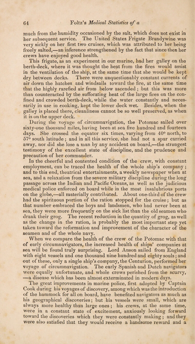 much from the humidity occasioned by the salt, which does not exist in her subsequent service. The United States Frigate Brandywine was very sickly on her first two cruises, which was attributed to her being freely salted,—an inference strengthened by the fact that since then her crews have enjoyed good health. This frigate, as an experiment in our marine, had her galley on the berth-deck, where it was thought the heat from the fires would assist in the ventilation of the ship, at the same time that she would be kept dry between decks. There were unquestionably constant currents of air down the hatches and windsails toward the fire, at the same time that the highly rarefied air from below ascended ; but this was more than counteracted by the suffocating heat of the large fires on the con¬ fined and crowded berth-deck, while the water constantly and neces¬ sarily in use in cooking, kept the lower deck wet. Besides, when the galley is placed there, cleanliness cannot be so well preserved, as when it is on the upper deck. During the voyage of circumnavigation, the Potomac sailed over sixty-one thousand miles, having been at sea five hundred and fourteen days. She crossed the equator six times, varying from 40° north, to 57° south latitude ; and in all this service, she had not a spar carried away, nor did she lose a man by any accident on board,—the strongest testimony of the excellent state of discipline, and the prudence and precaution of her commander. In the cheerful and contented condition of the crew, with constant employment, can be traced the health of the whole ship’s company ; and to this end, theatrical entertainments, a weekly newspaper when at sea, and a relaxation from the severe military discipline during the long passage across the Indian and Pacific Oceans, as well as the judicious medical police enforced on board while in the most insalubrious ports on the globe,—all materially contributed. About one-third of the crew had the spirituous portion of the ration stopped for the cruise; but as that number embraced the boys and landsmen, who had never been at sea, they were more frequently on the sick list than the old seamen who drank their grog. The recent reduction in the quantity of grog, as well as the change in the ration, is probably the most important step yet taken toward the reformation and improvement of the character of the seamen and of the whole navy. When we compare the health of the crew of the Potomac with that of early circumnavigators, the increased health of ships’ companies at sea will be found truly surprising. Lord Anson sailed from England with eight vessels and one thousand nine hundred and eighty souls ; and out of these, only a single ship’s company, the Centurion, performed her voyage of circumnavigation. The early Spanish and Dutch navigators were equally unfortunate, and whole crews perished from the scurvy, —a disease which has been almost exterminated in modern days. The great improvements in marine police, first adopted by Captain Cook during his voyages of discovery, among which was the introduction of the hammock for all on board, have benefited navigators as much as his geographical discoveries; but his vessels were small, which are always more healthy than large ones ; his crews, at the same time, were in a constant state of excitement, anxiously looking forward toward the discoveries which they were constantly making ; and they were also satisfied that they would receive a handsome reward and a