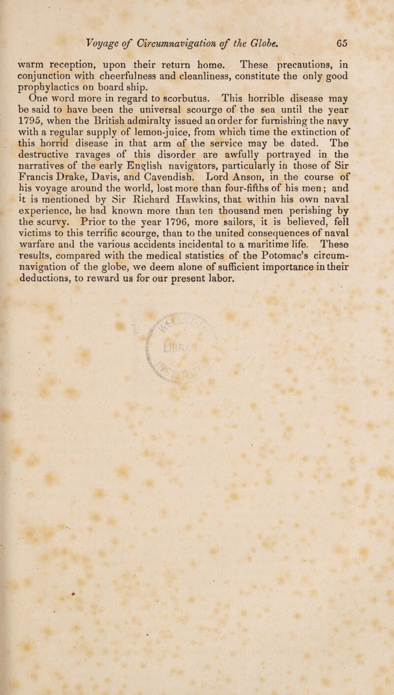 warm reception, upon their return home. These precautions, in conjunction with cheerfulness and cleanliness, constitute the only good prophylactics on board ship. One word more in regard to scorbutus. This horrible disease may be said to have been the universal scourge of the sea until the year 1795, when the British admiralty issued an order for furnishing the navy with a regular supply of lemon-juice, from which time the extinction of this horrid disease in that arm of the service may be dated. The destructive ravages of this disorder are awfully portrayed in the narratives of the early English navigators, particularly in those of Sir Francis Drake, Davis, and Cavendish. Lord Anson, in the course of his voyage around the world, lost more than four-fifths of his men; and it is mentioned by Sir Richard Hawkins, that within his own naval experience, he had known more than ten thousand men perishing by the scurvy. Prior to the year 1796, more sailors, it is believed, fell victims to this terrific scourge, than to the united consequences of naval warfare and the various accidents incidental to a maritime life. These results, compared with the medical statistics of the Potomac’s circum¬ navigation of the globe, we deem alone of sufficient importance in their deductions, to reward us for our present labor.