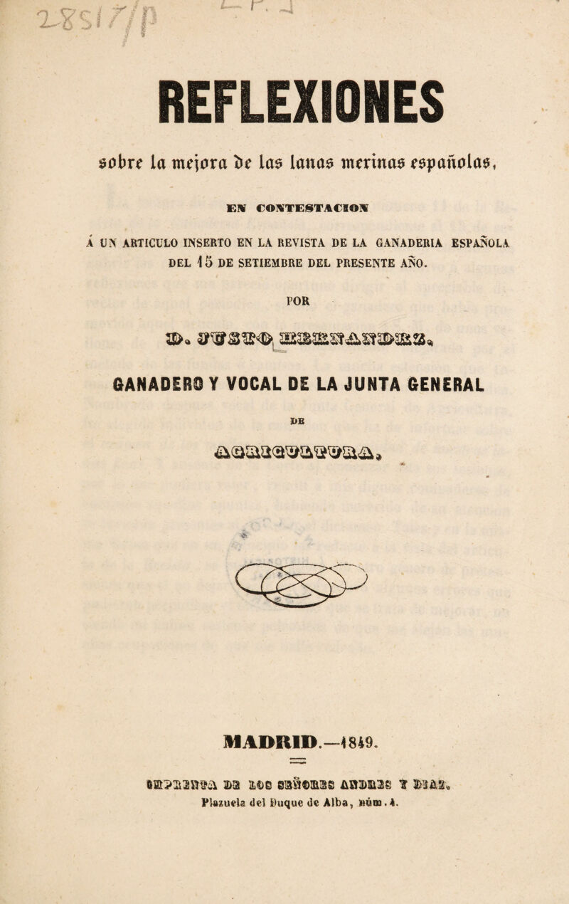 REFLEXIONES sobre la mejora be las lanas merinas españolas, El CONTESTACION Á UN ARTICULO INSERTO EN LA REVISTA DE LA GANADERIA ESPAÑOLA DEL 15 DE SETIEMBRE DEL PRESENTE ANO. POR aSMWa»AW5II>3Ba^ GANADERO Y VOCAL DE LA JUNTA GENERAL IUADEUD.—1849. •mpaasrea m m>b saniimaB abasos t $3 a 2. Plazuela del Duque de Alba, »ódi.4.