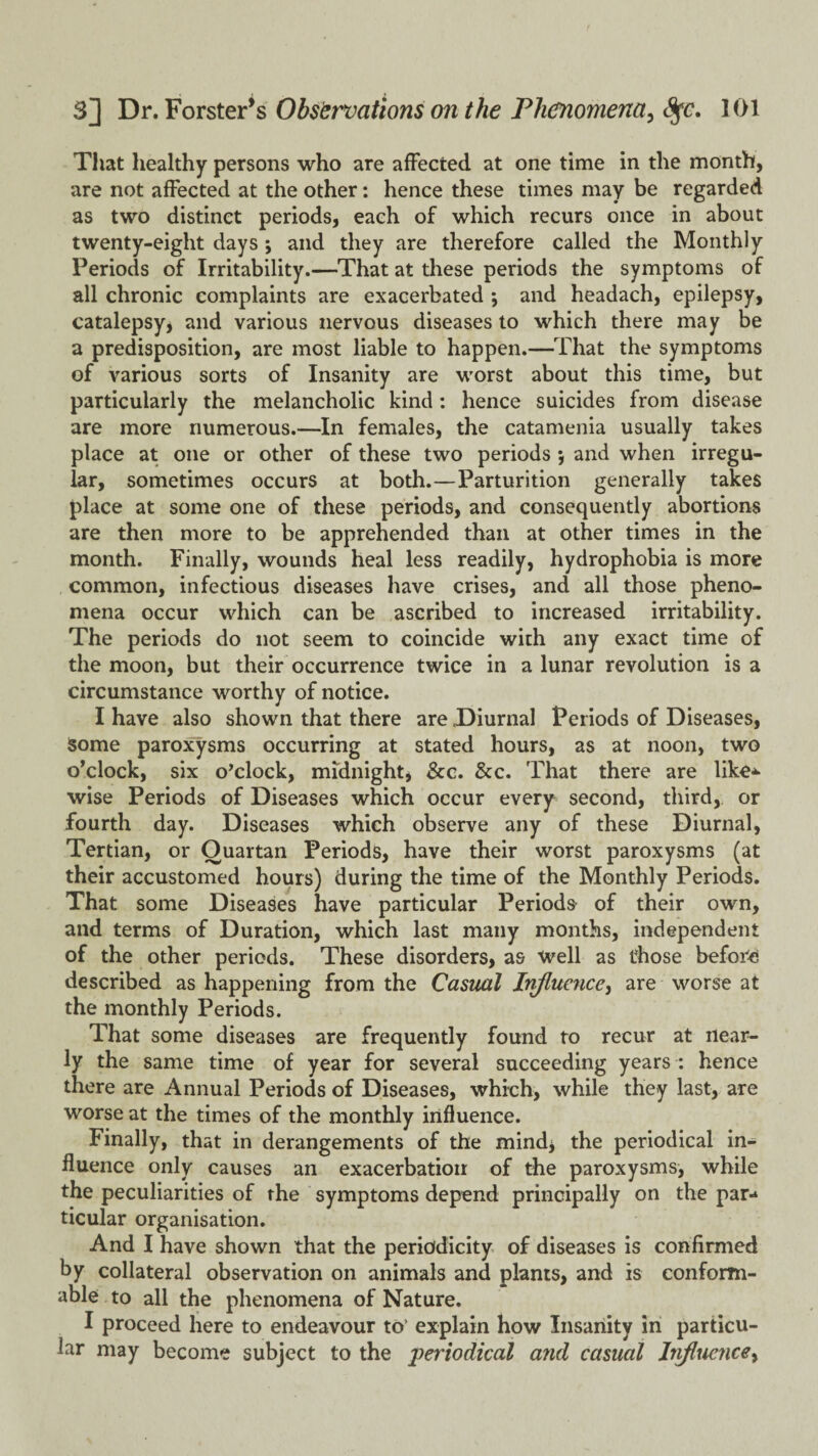 That healthy persons who are affected at one time in the month, are not affected at the other: hence these times may be regarded as two distinct periods, each of which recurs once in about twenty-eight days ; and they are therefore called the Monthly Periods of Irritability.—That at these periods the symptoms of all chronic complaints are exacerbated ; and headach, epilepsy, catalepsyj and various nervous diseases to which there may be a predisposition, are most liable to happen.—That the symptoms of various sorts of Insanity are worst about this time, but particularly the melancholic kind; hence suicides from disease are more numerous.—In females, the catamenia usually takes place at one or other of these two periods *, and when irregu¬ lar, sometimes occurs at both.—Parturition generally takes place at some one of these periods, and consequently abortions are then more to be apprehended than at other times in the month. Finally, wounds heal less readily, hydrophobia is more common, infectious diseases have crises, and all those pheno¬ mena occur which can be ascribed to increased irritability. The periods do not seem to coincide with any exact time of the moon, but their occurrence twice in a lunar revolution is a circumstance worthy of notice. I have also shown that there are Diurnal Periods of Diseases, some paro3^sms occurring at stated hours, as at noon, two o’clock, six o’clock, midnight, &c. &c. That there are like-*- wise Periods of Diseases which occur every second, third, or fourth day. Diseases which observe any of these Diurnal, Tertian, or Quartan Periods, have their worst paroxysms (at their accustomed hours) during the time of the Monthly Periods. That some Diseases have particular Periods of their own, and terms of Duration, which last many months, independent of the other periods. These disorders, as well as those before described as happening from the Casual Influence^ are worse at the monthly Periods. That some diseases are frequently found to recur at near¬ ly the same time of year for several succeeding years : hence there are Annual Periods of Diseases, which, while they last, are worse at the times of the monthly influence. Finally, that in derangements of the mind^ the periodical in¬ fluence only causes an exacerbation of the paroxysms, while the peculiarities of the symptoms depend principally on the par¬ ticular organisation. And I have shown that the periodicity of diseases is confirmed by collateral observation on animals and plants, and is conform¬ able to all the phenomena of Nature. I proceed here to endeavour to’ explain how Insanity in particu¬ lar may become subject to the periodical and casual Inflticyicey