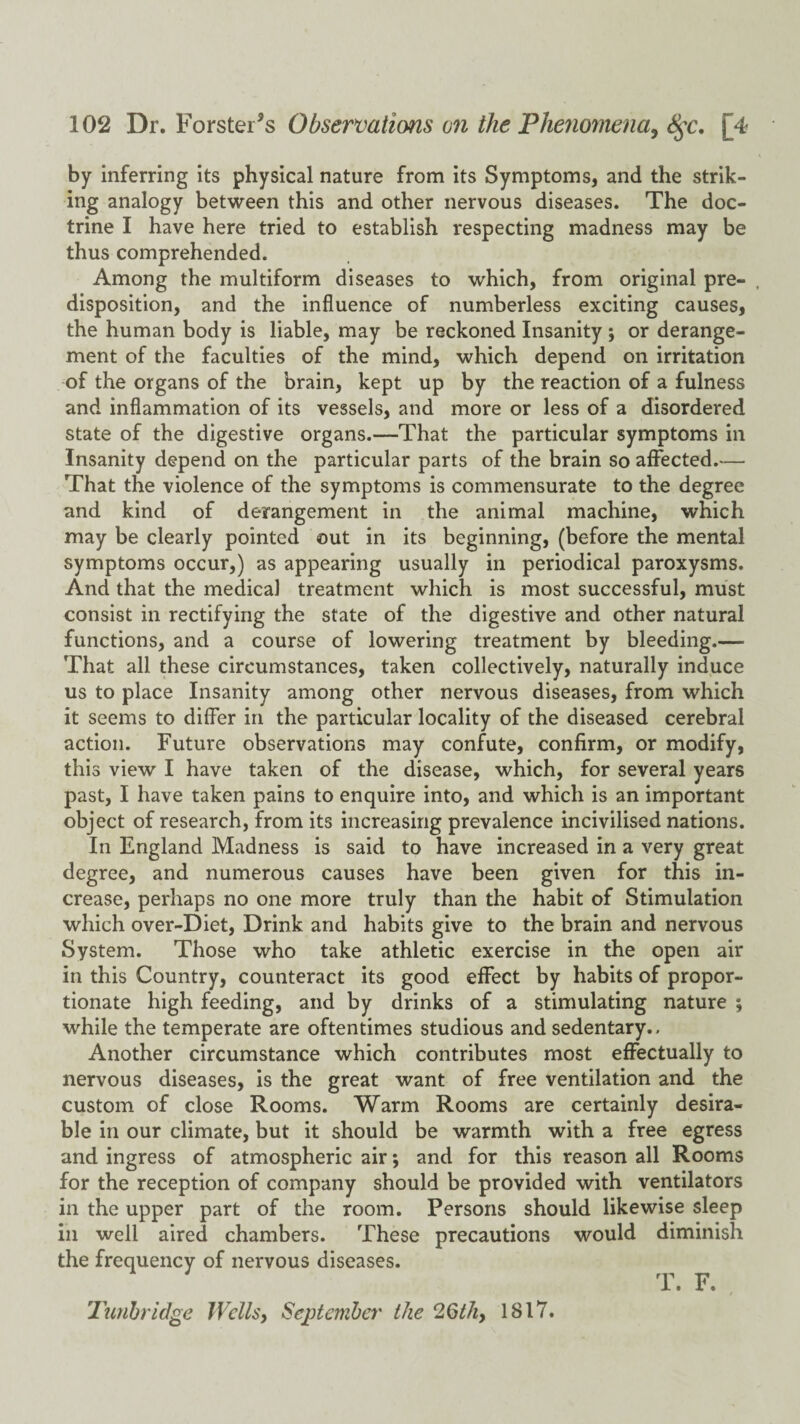 by inferring its physical nature from its Symptoms, and the strik¬ ing analogy between this and other nervous diseases. The doc¬ trine I have here tried to establish respecting madness may be thus comprehended. Among the multiform diseases to which, from original pre- , disposition, and the influence of numberless exciting causes, the human body is liable, may be reckoned Insanity ; or derange¬ ment of the faculties of the mind, which depend on irritation of the organs of the brain, kept up by the reaction of a fulness and inflammation of its vessels, and more or less of a disordered state of the digestive organs.—That the particular symptoms in Insanity depend on the particular parts of the brain so affected.— That the violence of the symptoms is commensurate to the degree and kind of derangement in the animal machine, which may be clearly pointed out in its beginning, (before the mental symptoms occur,) as appearing usually in periodical paroxysms. And that the medical treatment which is most successful, must consist in rectifying the state of the digestive and other natural functions, and a course of lowering treatment by bleeding.— That all these circumstances, taken collectively, naturally induce us to place Insanity among other nervous diseases, from which it seems to differ in the particular locality of the diseased cerebral action. Future observations may confute, confirm, or modify, this view I have taken of the disease, which, for several years past, I have taken pains to enquire into, and which is an important object of research, from its increasing prevalence incivilised nations. In England Madness is said to have increased in a very great degree, and numerous causes have been given for this in¬ crease, perhaps no one more truly than the habit of Stimulation which over-Diet, Drink and habits give to the brain and nervous System. Those who take athletic exercise in the open air in this Country, counteract its good effect by habits of propor¬ tionate high feeding, and by drinks of a stimulating nature ; while the temperate are oftentimes studious and sedentary.. Another circumstance which contributes most effectually to nervous diseases, is the great want of free ventilation and the custom of close Rooms. Warm Rooms are certainly desira¬ ble in our climate, but it should be warmth with a free egress and ingress of atmospheric air; and for this reason all Rooms for the reception of company should be provided with ventilators in the upper part of the room. Persons should likewise sleep ill well aired chambers. These precautions would diminish the frequency of nervous diseases. T. F. 'lunhridge Wcllsy September the 2Qthy 1817.