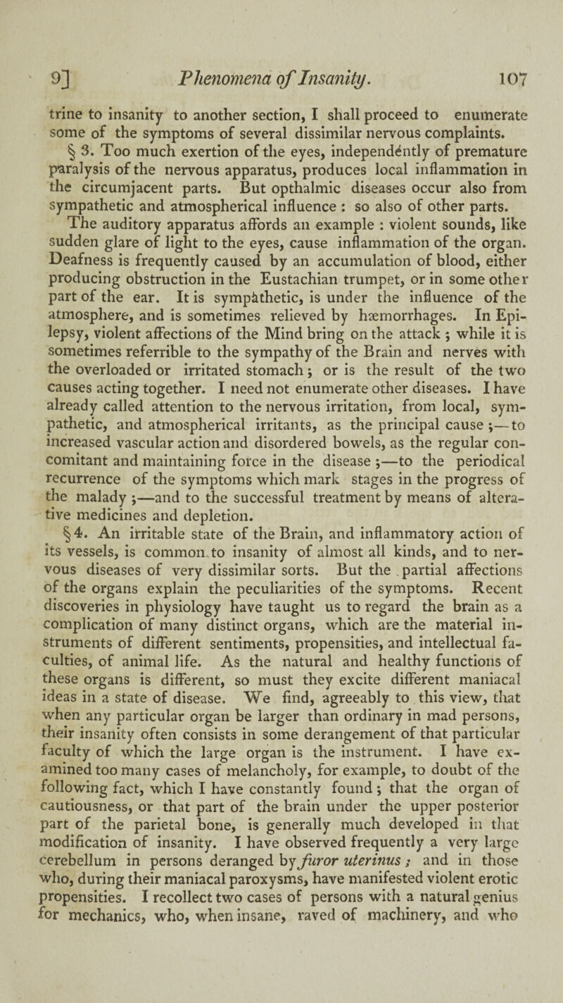 trine to insanity to another section, I shall proceed to enumerate some of the symptoms of several dissimilar nervous complaints. § 3. Too much exertion of the eyes, independently of premature paralysis of the nervous apparatus, produces local inflammation in the circumjacent parts. But opthalmic diseases occur also from sympathetic and atmospherical influence : so also of other parts. The auditory apparatus affords an example : violent sounds, like sudden glare of light to the eyes, cause inflammation of the organ. Deafness is frequently caused by an accumulation of blood, either producing obstruction in the Eustachian trumpet, or in some other part of the ear. It is sympiithetic, is under the influence of the atmosphere, and is sometimes relieved by haemorrhages. In Epi¬ lepsy, violent affections of the Mind bring on the attack ; while it is sometimes referrible to the sympathy of the Brain and nerves with the overloaded or irritated stomach; or is the result of the two causes acting together. I need not enumerate other diseases. I have already called attention to the nervous irritation, from local, sym¬ pathetic, and atmospherical irritants, as the principal cause ;—^to increased vascular action and disordered bowels, as the regular con¬ comitant and maintaining force in the disease ;—to the periodical recurrence of the symptoms which mark stages in the progress of the malady ;—and to the successful treatment by means of altera¬ tive medicines and depletion. §4. An irritable state of the Brain, and inflammatory action of its vessels, is common.to insanity of almost all kinds, and to ner¬ vous diseases of very dissimilar sorts. But the . partial affections of the organs explain the peculiarities of the symptoms. Recent discoveries in physiology have taught us to regard the brain as a complication of many distinct organs, which are the material in¬ struments of different sentiments, propensities, and intellectual fa¬ culties, of animal life. As the natural and healthy functions of these organs is different, so must they excite different maniacal ideas in a state of disease. We find, agreeably to this view, that when any particular organ be larger than ordinary in mad persons, their insanity often consists in some derangement of that particular faculty of which the large organ is the instrument. I have ex¬ amined too many cases of melancholy, for example, to doubt of the following fact, which I have constantly found; that the organ of cautiousness, or that part of the brain under the upper posterior part of the parietal bone, is generally much developed in that modification of insanity. I have observed frequently a very large cerebellum in persons deranged hy furor uterinus ; and in those who, during their maniacal paroxysms, have manifested violent erotic propensities. I recollect two cases of persons with a natural genius for mechanics, who, when insane, raved of machinery, and who