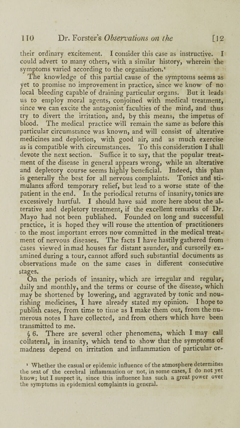 their ordinary excitement. I consider this case as instructive. I could advert to many others, with a similar history, wherein the symptoms varied according to the organisation,* The knowledge of this partial cause of the symptoms seems as yet to promise no improvement in practice, since we know of no local bleeding capable of draining particular organs. But it leads us to employ moral agents, conjoined with medical treatment, since we can excite the antagonist faculties of the mind, and thus try to divert the irritation, and, by this means, the impetus of blood. The medical practice will remain the same as before this particular circumstance was known, and will consist of alterative medicines and depletion, with good air, and as much exercise as is compatible with circumstances. To this consideration I shall devote the next section. Suffice it to say, that the popular treat¬ ment of the disease in general appears wrong, while an alterative and depletory course seems highly beneficial. Indeed, this plan is generally the best for all nervous complaints. Tonics and sti¬ mulants afford temporary relief, but lead to a worse state of the patient in the end. In the periodical returns of insanity, tonics are excessively hurtful. I should have said more here about the al¬ terative and depletory treatment, if the excellent remarks of Dr. Mayo had not been published. Founded on long and successful practice, it is hoped they will rouse the attention of practitioners to the most important errors now committed in the medical treat¬ ment of nervous diseases. The facts I have hastily gathered from cases viewed inihad houses far distant asunder, and cursorily ex¬ amined during a tour, cannot afford such substantial documents as observations made on the same cases in different consecutive stages. On the periods of insanity, which are irregular and regular, daily and monthly, and the terms or course of the disease, which may be shortened by lowering, and aggravated by tonic and nou¬ rishing medicines, I have already stated my opinion. I hope to publish cases, from time to time as I make them out, from the nu¬ merous notes I have collected, and from others which have been transmitted to me. § 6. There are several other phenomena, which I may call collateral, in insanity, which tend to show that the symptoms of madness depend on irritation and inflammation of particular or- * Whether the casual or epidemic influence of the atmosphere determines the seat of the cerebral inflammation or not, in some cases, I do not yet know; but I suspect it, since this influence has such a great power over the symptoms in epidemical complaints in general.